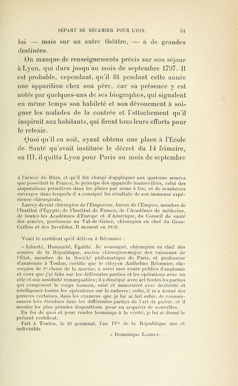 lui — mais sur un autre théâtre, — à de grandes destinées. On manque de renseignements précis sur son séjour à Lyon, qui dura jusqu'au mois de septembre 1797. Il est probable, cependant, qu'il fît pendant cette année une apparition chez son père, car sa présence y est notée par quelques-uns de ses biographes, qui signalent en même temps son habileté et son dévouement à soi- gner les malades de la contrée et l'attachement qu'il inspirait aux habitants, qui firent tous leurs efforts pour le retenir. Quoi qu'il en soit, ayant obtenu une place à l'École de Santé qu'avait instituée le décret du 14 frimaire, an III, il quitta Lyon pour Paris au mois de septembre à l'armée du Rhin, et qu'il fut chargé d'appliquer aux quatorze armées que possédait la France, le principe des appareils inamovibles, celui des amputations primitives dans les plaies par arme à feu, et de nombreux ouvrages dans lesquels il a consigné les résultats de son immense expé- rience chirurgicale. Larrey devint chirurgien de l'Empereur, baron de l'Empire, membre de l'Institut d'Egypte, de l'Institut de France, de l'Académie de médecine, de toutes les Académies d'Europe et d'Amérique, du Conseil de santé des armées, professeur au Val-de-Grâce, chirurgien en chef du Gros- Caillou et des Invalides. II mourut en 18i 2. Voici le certificat qu'il délivra à Récamier : « Liberté, Humanité, Egalité. Je soussigné, chirurgien en chef des armées de la République, ancien chirurgien-major des vaisseaux de l'Etat, membre de la Société philomatique de Paris, et professeur d'anatomie à Toulon, certifie que le citoyen Anthelme Récamier, chi- rurgien de 2e classe de la marine, a suivi mes cours publics d'anatomie et ceux que j'ai faits sur les différentes parties et les opérations avec un zèle et une assiduité remarquables ; il a disséqué avec art toutes les parties qui composent le corps humain, saisi et manœuvré avec dextérité et intelligence toutes les opérations sur le cadavre ; enfin, il m'a donné des preuves certaines, dans les examens que je lui ai fait subir, de connais- sances très étendues dans les différentes parties de l'art de guérir, et il montre les plus grandes dispositions pour en acquérir de nouvelles. En foi de quoi et pour rendre hommage à la vérité, je lui ai donné le présent certificat. Fait à Toulon, le 29 germinal, l'an IVe de la République une et indivisible « Dominique Larrey. >-