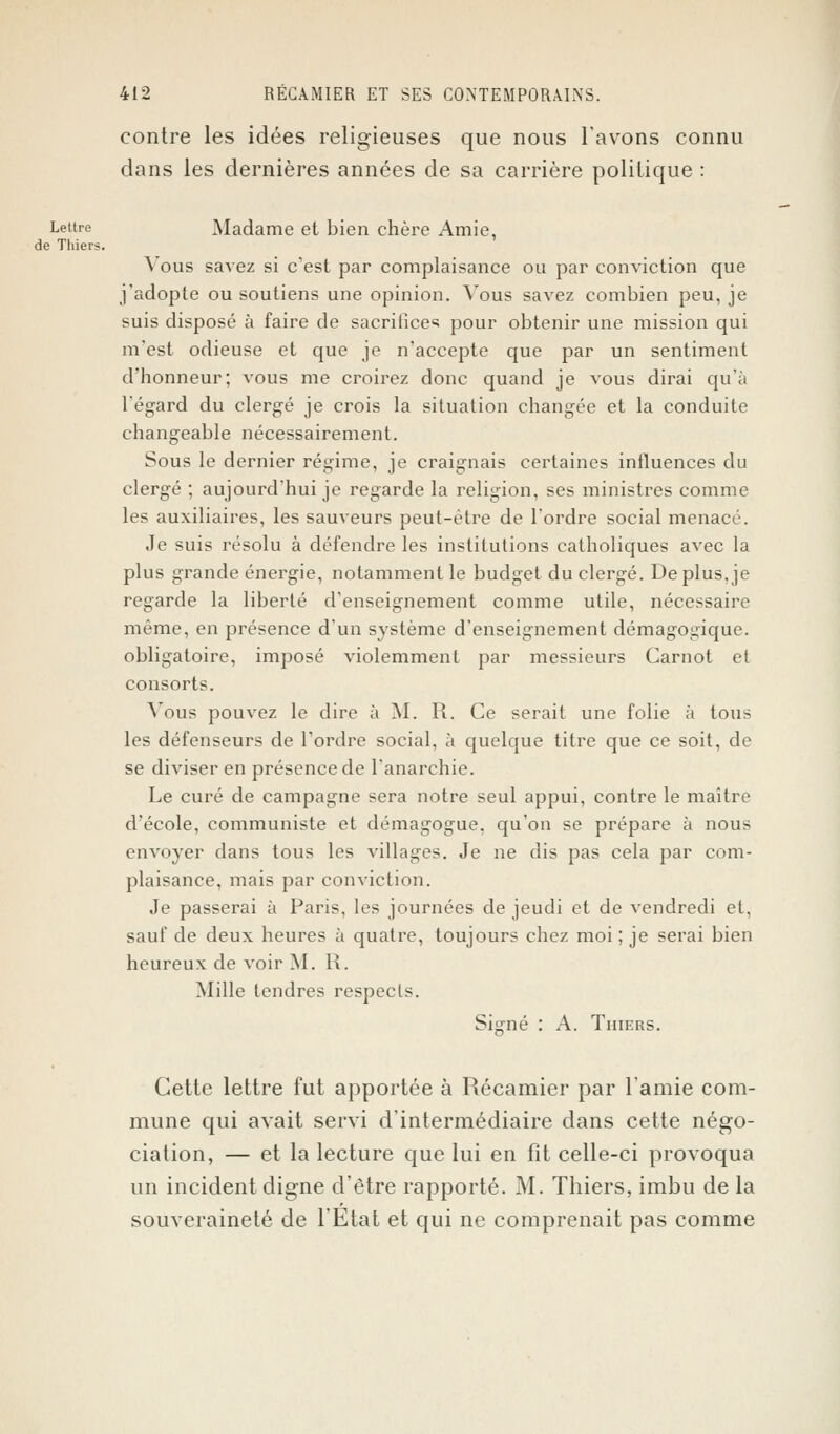 contre les idées religieuses que nous lavons connu dans les dernières années de sa carrière politique : Lettre Madame et bien chère Amie, de Thiers. Vous savez si c'est par complaisance ou par conviction que j'adopte ou soutiens une opinion. Vous savez combien peu, je suis disposé à faire de sacrifice^ pour obtenir une mission qui m'est odieuse et que je n'accepte que par un sentiment d'honneur; vous me croirez donc quand je vous dirai qu'à l'égard du clergé je crois la situation changée et la conduite changeable nécessairement. Sous le dernier régime, je craignais certaines influences du clergé ; aujourd'hui je regarde la religion, ses ministres comme les auxiliaires, les sauveurs peut-être de l'ordre social menacé. Je suis résolu à défendre les institutions catholiques avec la plus grande énergie, notamment le budget du clergé. De plus, je regarde la liberté d'enseignement comme utile, nécessaire même, en présence d'un système d'enseignement démagogique, obligatoire, imposé violemment par messieurs Carnot et consorts. Vous pouvez le dire à M. R. Ce serait une folie à tous les défenseurs de l'ordre social, à quelque titre que ce soit, de se diviser en présence de l'anarchie. Le curé de campagne sera notre seul appui, contre le maître d'école, communiste et démagogue, qu'on se prépare à nous envoyer dans tous les villages. Je ne dis pas cela par com- plaisance, mais par conviction. Je passerai à Paris, les journées de jeudi et de vendredi et, sauf de deux heures à quatre, toujours chez moi ; je serai bien heureux de voir M. R. Mille tendres respects. Signé : A. Thiers. Cette lettre fut apportée à Récamier par l'amie com- mune qui avait servi d'intermédiaire dans cette négo- ciation, — et la lecture que lui en fît celle-ci provoqua un incident digne d'être rapporté. M. Thiers, imbu de la souveraineté de l'Etat et qui ne comprenait pas comme