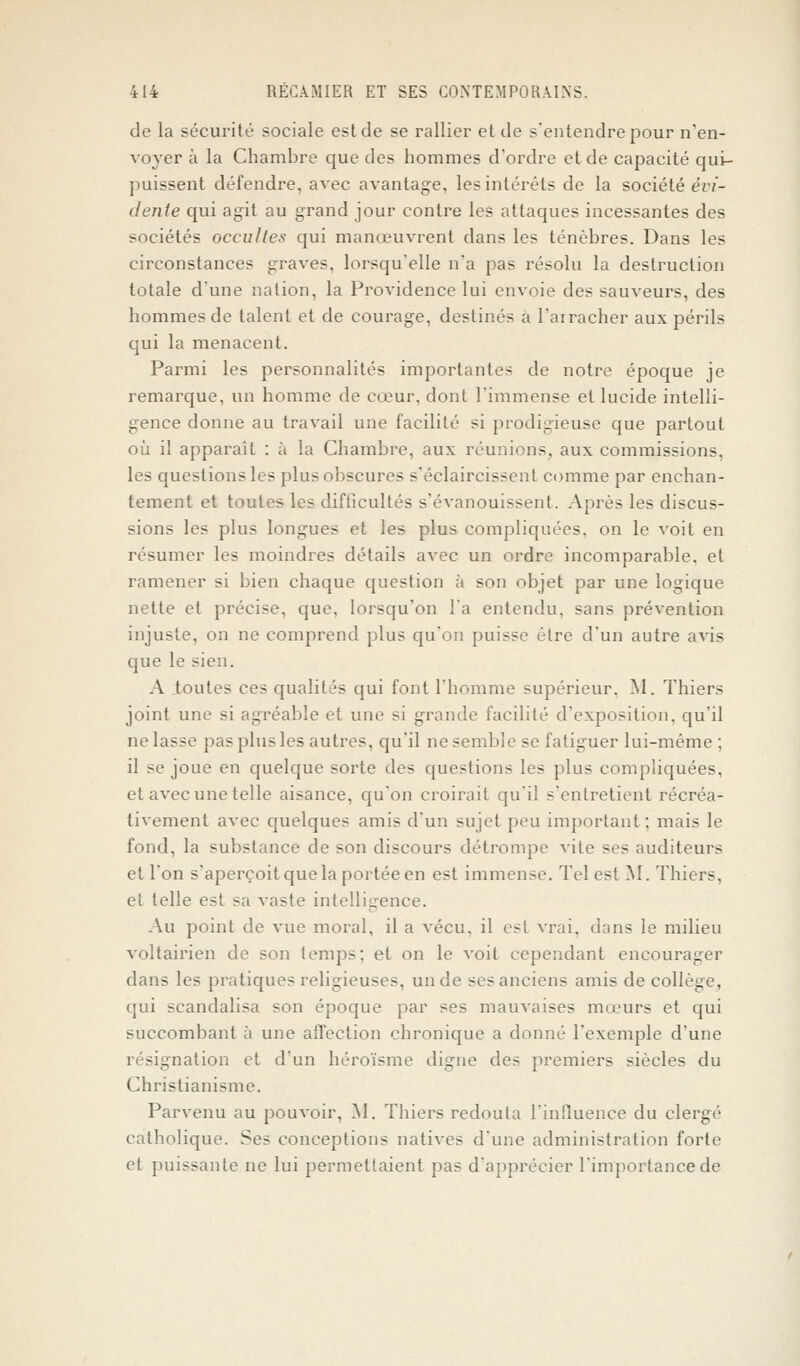 de la sécurité sociale est de se rallier et de s'entendre pour n'en- voyer à la Chambre que des hommes d'ordre et de capacité qui- puissent défendre, avec avantage, les intérêts de la société évi- dente qui agit au grand jour contre les attaques incessantes des sociétés occultes qui manœuvrent dans les ténèbres. Dans les circonstances graves, lorsqu'elle n'a pas résolu la destruction totale d'une nation, la Providence lui envoie des sauveurs, des hommes de talent et de courage, destinés a l'arracher aux périls qui la menacent. Parmi les personnalités importantes de notre époque je remarque, un homme de cœur, dont l'immense et lucide intelli- gence donne au travail une facilité si prodigieuse que partout où il apparaît : à la Chambre, aux réunions, aux commissions, les questions les plus obscures s'éclaircissent comme par enchan- tement et toutes les difficultés s'évanouissent. Après les discus- sions les plus longues et les plus compliquées, on le voit en résumer les moindres détails avec un ordre incomparable, et ramener si bien chaque question à son objet par une logique nette et précise, que, lorsqu'on l'a entendu, sans prévention injuste, on ne comprend plus qu'on puisse être d'un autre avis que le sien. A toutes ces qualités qui font l'homme supérieur. M. Thiers joint une si agréable et une si grande facilité d'exposition, qu'il ne lasse pas plus les autres, qu'il ne semble se fatiguer lui-même ; il se joue en quelque sorte des questions les plus compliquées, et avec une telle aisance, qu'on croirait qu'il s'entretient récréa- tivement avec quelques amis d'un sujet peu important ; mais le fond, la substance de son discours détrompe vite ses auditeurs et l'on s'aperçoit que la portée en est immense. Tel est M. Thiers, et telle est sa vaste intelligence. Au point de vue moral, il a vécu, il est vrai, dans le milieu voltairien de son temps; et on le voit cependant encourager dans les pratiques religieuses, un de ses anciens amis de collège, qui scandalisa son époque par ses mauvaises mœurs et qui succombant à une affection chronique a donné l'exemple d'une - .nation et d'un héroïsme digne des premiers siècles du Christianisme. Parvenu au pouvoir, M. Thiers redouta l'influence du clergé catholique. Ses conceptions natives d'une administration forte et puissante ne lui permettaient pas d'apprécier l'importance de