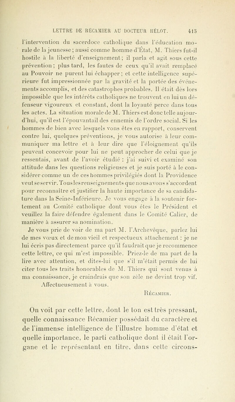 l'intervention du sacerdoce catholique dans l'éducation mo- rale de la jeunesse ; aussi comme homme d'État, M. Thiers fut-il hostile à la liberté d'enseignement; il parla et agit sous cette prévention ; plus tard, les fautes de ceux qu'il avait remplacé au Pouvoir ne purent lui échapper ; et cette intelligence supé- rieure fut impressionnée par la gravité et la portée des événe- ments accomplis, et des catastrophes probables. Il était dès lors impossible que les intérêts catholiques ne trouvent en lui un dé- fenseur vigoureux et constant, dont la loyauté perce dans tous les actes. La situation moraledeM. Thiers est donc telle aujour- d'hui, qu'il est l'épouvantail des ennemis de l'ordre social. Si les hommes de bien avec lesquels vons êtes en rapport, conservent contre lui, quelques préventions, je vous autorise à leur com- muniquer ma lettre et à leur dire que l'éloignement qu'ils peuvent concevoir pour lui ne peut approcher de celui que je ressentais, avant de l'avoir étudié : j'ai suivi et examiné son attitude dans les questions religieuses et je suis porté à le con- sidérer comme un de ces hommes privilégiés dont la Providence veutseservir. Touslesrenseignements quenousavons s'accordent pour reconnaître et justifier la haute importance de sa candida- ture dans la Seine-Inférieure. Je vous engage à la soutenir for- tement au Comité catholique dont vous êtes le Président et veuillez la faire défendre également dans le Comité Calier, de manière à assurer sa nomination. Je vous prie de voir de ma part M. l'Archevêque, parlez lui de mes vœux et démon vieil et respectueux attachement : je ne lui écris pas directement parce qu'il faudrait que je recommence cette lettre, ce qui m'est impossible. Priez-le de ma part de la lire avec attention, et dites-lui que s'il m'était permis de lui citer tous les traits honorables de M. Thiers qui sont venus à ma connaissance, je craindrais que son zèle ne devint trop vif. Affectueusement à vous. Récamier. On voit par cette lettre, dont le ton est très pressant, quelle connaissance Récamier possédait du caractère et de l'immense intelligence de l'illustre homme d'état et quelle importance, le parti catholique dont il était l'or- gane et le représentant en titre, dans cette circons-