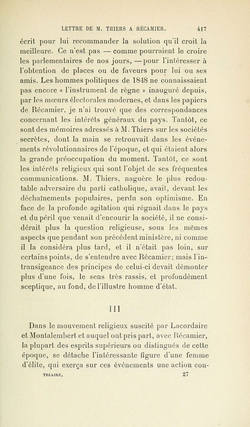 écrit pour lui recommander la solution qu'il croit la meilleure. Ce n'est pas — comme pourraient le croire les parlementaires de nos jours, —pour l'intéresser à l'obtention de places ou de faveurs pour lui ou ses amis. Les hommes politiques de 1848 ne connaissaient pas encore « l'instrument de règne » inauguré depuis, par les mœurs électorales modernes, et dans les papiers de Récamier, je n'ai trouvé que des correspondances concernant les intérêts généraux du pays. Tantôt, ce sont des mémoires adressés à M. Thiers sur les sociétés secrètes, dont la main se retrouvait dans les événe- ments révolutionnaires de l'époque, et qui étaient alors la grande préoccupation du moment. Tantôt, ce sont les intérêts religieux qui sont l'objet de ses fréquentes communications. M. Thiers, naguère le plus redou- table adversaire du parti catholique, avait, devant les déchaînements populaires, perdu son optimisme. En face de la profonde agitation qui régnait dans le pays et du péril que venait d'encourir la société, il ne consi- dérait plus la question religieuse, sous les mêmes aspects que pendant son précédent ministère, ni comme il la considéra plus tard, et il n'était pas loin, sur certains points, de s'entendre avec Récamier; mais l'in- transigeance des principes de celui-ci devait démonter plus d'une fois, le sens très rassis, et profondément sceptique, au fond, de l'illustre homme d'état. III Dans le mouvement religieux suscité par Lacordaire et Montalembert et auquel ont pris part, avec Récamier, la plupart des esprits supérieurs ou distingués de cette époque, se détache l'intéressante figure d'une femme d'élite, qui exerça sur ces événements une action con- TRIAIRE. 27