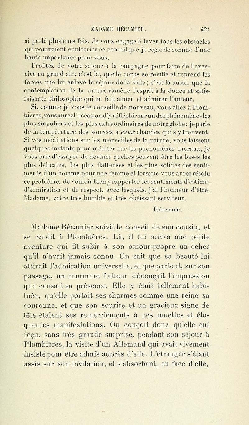 ai parlé plusieurs fois. Je vous engage à lever tous les obstacles qui pourraient contrarier ce conseil que je regarde comme d'une haute importance pour vous. Profitez de votre séjour à la campagne pour faire de l'exer- cice au grand air; c'est là, que le corps se revifie et reprend les forces que lui enlève le séjour de la ville; c'est là aussi, que la contemplation de la nature ramène l'esprit à la douce et satis- faisante philosophie qui en fait aimer et admirer l'auteur. Si, comme je vous le conseille de nouveau, vous allez à Plom- bières, vous aurezl'occasion d'y réfléchir sur un des phénomènes les plus singuliers et les plus extraordinaires de notre globe: je parle de la température des sources à eaux chaudes qui s'y trouvent. Si vos méditations sur les merveilles de la nature, vous laissent quelques instants pour méditer sur les phénomènes moraux, je vous prie d'essayer de deviner quelles peuvent être les bases les plus délicates, les plus flatteuses et les plus solides des senti- ments d'un homme pour une femme et lorsque vous aurez résolu ce problème, de vouloir bien y rapporter les sentiments d'estime, d'admiration et de respect, avec lesquels, j'ai l'honneur d'être, Madame, votre très humble et très obéissant serviteur. Récamier. Madame Récamier suivit le conseil de son cousin, et se rendit à Plombières. Là, il lui arriva une petite aventure qui fît subir à son amour-propre un échec qu'il n'avait jamais connu. On sait que sa beauté lui altirait l'admiration universelle, et que partout, sur son passage, un murmure flatteur dénonçait l'impression que causait sa présence. Elle y était tellement habi- tuée, qu'elle portait ses charmes comme une reine sa couronne, et que son sourire et un gracieux signe de tête étaient ses remerciements à ces muettes et élo- quentes manifestations. On conçoit donc qu'elle eut reçu, sans très grande surprise, pendant son séjour à Plombières, la visite d'un Allemand qui avait vivement insisté pour être admis auprès d'elle. L'étranger s'étant assis sur son invitation, et s'absorbant, en face d'elle,
