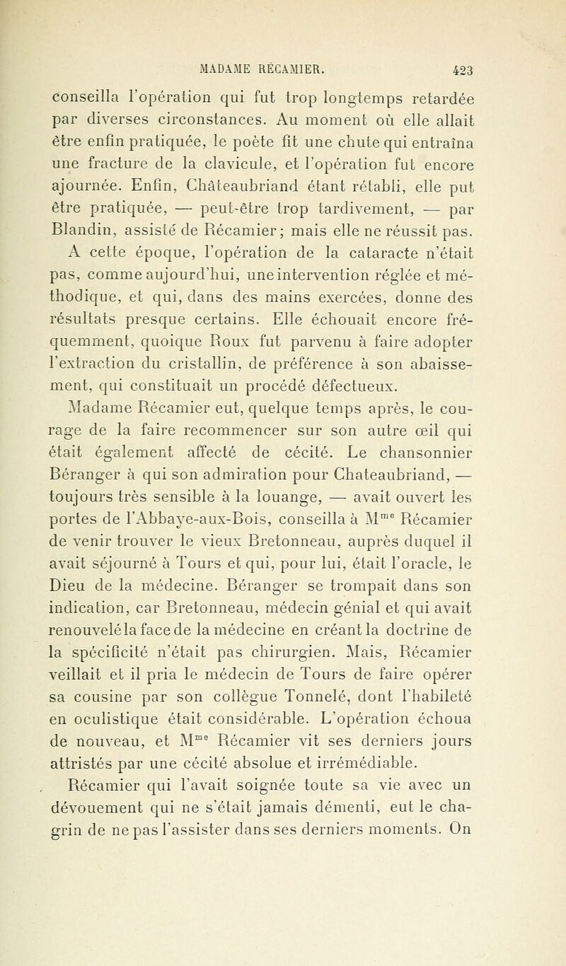 conseilla l'opération qui fut trop longtemps retardée par diverses circonstances. Au moment où elle allait être enfin pratiquée, le poète fit une chute qui entraîna une fracture de la clavicule, et l'opération fut encore ajournée. Enfin, Chateaubriand étant rétabli, elle put être pratiquée, — peut-être trop tardivement, — par Blandin, assisté de Récamier ; mais elle ne réussit pas. A cette époque, l'opération de la cataracte n'était pas, comme aujourd'hui, une intervention réglée et mé- thodique, et qui, dans des mains exercées, donne des résultats presque certains. Elle échouait encore fré- quemment, quoique Roux fut parvenu à faire adopter l'extraction du cristallin, de préférence à son abaisse- ment, qui constituait un procédé défectueux. Madame Récamier eut, quelque temps après, le cou- rage de la faire recommencer sur son autre œil qui était également affecté de cécité. Le chansonnier Déranger à qui son admiration pour Chateaubriand, — toujours très sensible à la louange, — avait ouvert les portes de l'Abbaye-aux-Bois, conseilla à Mme Récamier de venir trouver le vieux Bretonneau, auprès duquel il avait séjourné à Tours et qui, pour lui, était l'oracle, le Dieu de la médecine. Déranger se trompait dans son indication, car Bretonneau, médecin génial et qui avait renouvelélafacede la médecine en créant la doctrine de la spécificité n'était pas chirurgien. Mais, Récamier veillait et il pria le médecin de Tours de faire opérer sa cousine par son collègue Tonnelé, dont l'habileté en oculistique était considérable. L'opération échoua de nouveau, et Mme Récamier vit ses derniers jours attristés par une cécité absolue et irrémédiable. Récamier qui l'avait soignée toute sa vie avec un dévouement qui ne s'était jamais démenti, eut le cha- grin de ne pas l'assister dans ses derniers moments. On