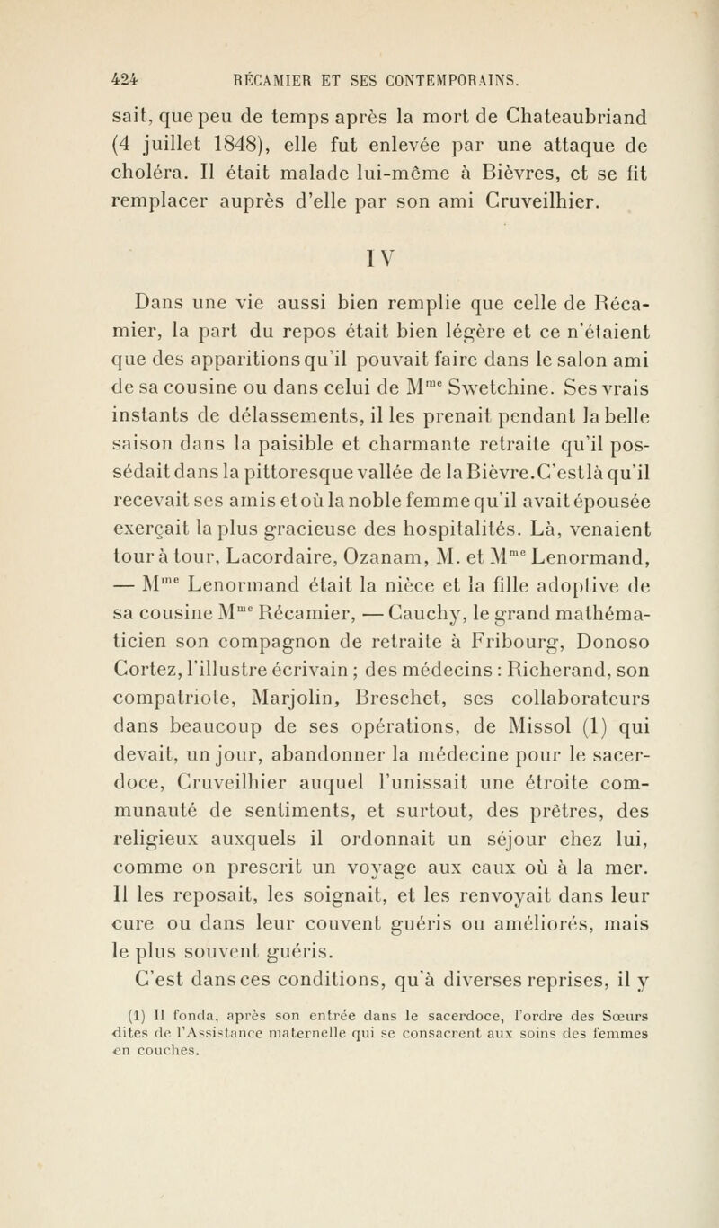 sait, que peu de temps après la mort de Chateaubriand (4 juillet 1848), elle fut enlevée par une attaque de choléra. Il était malade lui-même à Bièvres, et se fit remplacer auprès d'elle par son ami Cruveilhier. IV Dans une vie aussi bien remplie que celle de Réca- mier, la part du repos était bien légère et ce n'étaient que des apparitions qu'il pouvait faire dans le salon ami de sa cousine ou dans celui de Mrae Swetchine. Ses vrais instants de délassements, il les prenait pendant la belle saison dans la paisible et charmante retraite qu'il pos- sédait dans la pittoresque vallée de la Bièvre.C'estlà qu'il recevait ses amis etoù la noble femme qu'il avait épousée exerçait la plus gracieuse des hospitalités. Là, venaient tour à tour, Lacordaire, Ozanam, M. et MmeLenormand, — M,ne Lenormand était la nièce et la fille adoptive de sa cousine Mme Récamier, — Cauchy, le grand mathéma- ticien son compagnon de retraite à Fribourg, Donoso Cortez, l'illustre écrivain ; des médecins : Richerand, son compatriote, Marjolin, Breschet, ses collaborateurs dans beaucoup de ses opérations, de Missol (1) qui devait, un jour, abandonner la médecine pour le sacer- doce, Cruveilhier auquel l'unissait une étroite com- munauté de sentiments, et surtout, des prêtres, des religieux auxquels il ordonnait un séjour chez lui, comme on prescrit un voyage aux eaux où à la mer. Il les reposait, les soignait, et les renvoyait dans leur cure ou dans leur couvent guéris ou améliorés, mais le plus souvent guéris. C'est dans ces conditions, qu'à diverses reprises, il y (1) Il fonda, après son entrée dans le sacerdoce, l'ordre des Sœurs dites de l'Assistance maternelle qui se consacrent aux soins des femmes en couches.