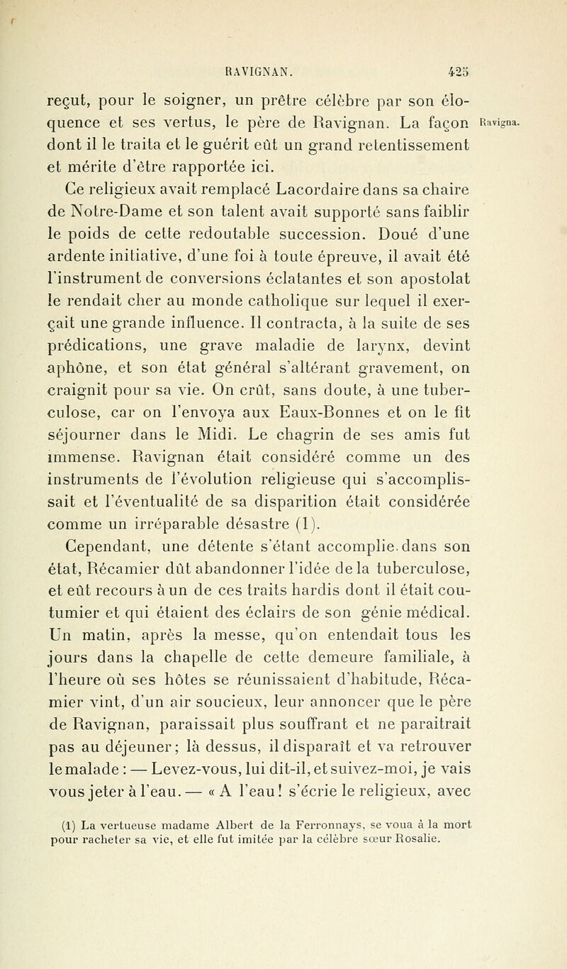 reçut, pour le soigner, un prêtre célèbre par son élo- quence et ses vertus, le père de Ravignan. La façon Ravigna. dont il le traita et le guérit eût un grand retentissement et mérite d'être rapportée ici. Ce religieux avait remplacé Lacordaire dans sa chaire de Notre-Dame et son talent avait supporté sans faiblir le poids de cette redoutable succession. Doué d'une ardente initiative, d'une foi à toute épreuve, il avait été l'instrument de conversions éclatantes et son apostolat le rendait cher au monde catholique sur lequel il exer- çait une grande influence. Il contracta, à la suite de ses prédications, une grave maladie de larynx, devint aphone, et son état général s'altérant gravement, on craignit pour sa vie. On crût, sans doute, à une tuber- culose, car on l'envoya aux Eaux-Bonnes et on le fit séjourner dans le Midi. Le chagrin de ses amis fut immense. Ravignan était considéré comme un des instruments de l'évolution religieuse qui s'accomplis- sait et l'éventualité de sa disparition était considérée comme un irréparable désastre (1). Cependant, une détente s'étant accomplie, dans son état, Récamier dût abandonner l'idée delà tuberculose, et eût recours à un de ces traits hardis dont il était cou- tumier et qui étaient des éclairs de son génie médical. Un matin, après la messe, qu'on entendait tous les jours dans la chapelle de cette demeure familiale, à l'heure où ses hôtes se réunissaient d'habitude, Réca- mier vint, d'un air soucieux, leur annoncer que le père de Ravignan, paraissait plus souffrant et ne paraîtrait pas au déjeuner; là dessus, il disparaît et va retrouver le malade : — Levez-vous, lui dit-il, et suivez-moi, je vais vous jeter à l'eau.— «A l'eau! s'écrie le religieux, avec (1) La vertueuse madame Albert de la Ferronnays, se voua à la mort pour racheter sa vie, et elle fut imitée par la célèbre sœur Rosalie.