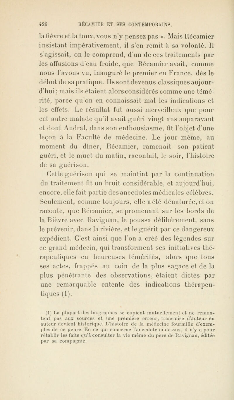 la fièvre et la toux, vous n'y pensez pas ». Mais Récamier insistant impérativement, il s'en remit à sa volonté. Il s'agissait, on le comprend, d'un de ces traitements par les affusions d'eau froide, que Récamier avait, comme nous lavons vu, inauguré le premier en France, dès le début de sa pratique. Ils sont devenus classiques aujour- d'hui ; mais ils étaient alors considérés comme une témé- rité, parce qu'on en connaissait mal les indications et les effets. Le résultat fut aussi merveilleux que pour cet autre malade qu'il avait guéri vingt ans auparavant et dont Andral, dans son enthousiasme, fit l'objet d'une leçon à la Faculté de médecine. Le jour même, au moment du dîner, Récamier, ramenait son patient guéri, et le muet du matin, racontait, le soir, l'histoire de sa guérison. Cette guérison qui se maintint par la continuation du traitement fit un bruit considérable, et aujourd'hui, encore, elle fait partie des anecdotes médicales célèbres. Seulement, comme toujours, elle a été dénaturée, et on raconte, que Récamier, se promenant sur les bords de la Rièvre avec Ravignan, le poussa délibérément, sans le prévenir, dans la rivière, et le guérit par ce dangereux expédient. C'est ainsi que l'on a créé des légendes sur ce grand médecin, qui transforment ses initiatives thé- rapeutiques en heureuses témérités, alors que tous ses actes, frappés au coin de la plus sagace et de la plus pénétrante des observations, étaient dictés par une remarquable entente des indications thérapeu- tiques (1). (1) La plupart des biographes se copient mutuellement et ne remon- tent pas aux sources et une première erreur, transmise d'auteur en auteur devient historique. L'histoire de la médecine fourmille d'exem- ples de ce genre. En ce qui concerne l'anecdole ci-dessus, il n'y a pour rétablir les faits qu'à consulter la vie même du père de Ravignan, éditée par sa compagnie.
