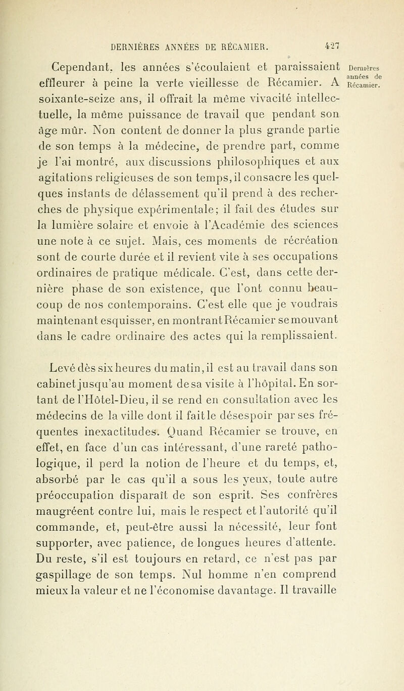 Cependant, les années s'écoulaient et paraissaient Dernières effleurer à peine la verte vieillesse de Récamier. A Récamier. soixante-seize ans, il offrait la même vivacité intellec- tuelle, la même puissance de travail que pendant son âge mûr. Non content de donner la plus grande partie de son temps à la médecine, de prendre part, comme je l'ai montré, aux discussions philosophiques et aux agitations religieuses de son temps, il consacre les quel- ques instants de délassement qu'il prend à des recher- ches de physique expérimentale; il fait des études sur la lumière solaire et envoie à l'Académie des sciences une note à ce sujet. Mais, ces moments de récréation sont de courte durée et il revient vite à ses occupations ordinaires de pratique médicale. C'est, dans cette der- nière phase de son existence, que l'ont connu beau- coup de nos contemporains. C'est elle que je voudrais maintenant esquisser, en montrant Récamier se mouvant dans le cadre ordinaire des actes qui la remplissaient. Levé dès six heures du matin, il est au travail dans son cabinet jusqu'au moment de sa visite à l'hôpital. En sor- tant de l'Hôtel-Dieu, il se rend en consultation avec les médecins de la ville dont il fait le désespoir par ses fré- quentes inexactitudes. Quand Récamier se trouve, en effet, en face d'un cas intéressant, d'une rareté patho- logique, il perd la notion de l'heure et du temps, et, absorbé par le cas qu'il a sous les yeux, toute autre préoccupation disparaît de son esprit. Ses confrères maugréent contre lui, mais le respect et l'autorité qu'il commande, et, peut-être aussi la nécessité, leur font supporter, avec patience, de longues heures d'attente. Du reste, s'il est toujours en retard, ce n'est pas par gaspillage de son temps. Nul homme n'en comprend mieux la valeur et ne l'économise davantage. Il travaille