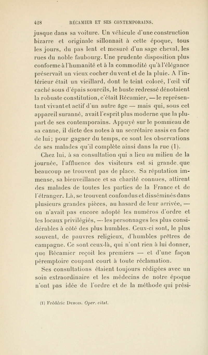 jusque dans sa voiture. Un véhicule d'une construction bizarre et originale sillonnait à cette époque, tous les jours, du pas lent et mesuré d'un sage cheval, les rues du noble faubourg. Une prudente disposition plus conforme à l'humanité et à la commodité qu'à l'élégance préservait un vieux cocher du vent et de la pluie. A l'in- térieur était un vieillard, dont le teint coloré, l'œil vif caché sous d'épais sourcils, le buste redressé dénotaient la robuste constitution, c'était Récamier, —le représen- tant vivantet actif d'un autre âge — mais qui, sous cet appareil suranné, avait l'esprit plus moderne que la plu- part de ses contemporains. Appuyé sur le pommeau de sa canne, il dicte des notes à un secrétaire assis en face de lui; pour gagner du temps, ce sont les observations de ses malades qu'il complète ainsi dans la rue (1). Chez lui, à sa consultation qui a lieu au milieu de la journée, l'affluence des visiteurs est si grande, que beaucoup ne trouvent pas de place. Sa réputation im- mense, sa bienveillance et sa charité connues, attirent des malades de toutes les parties de la France et de l'étranger. Là, se trouvent confondus et disséminés dans plusieurs grandes pièces, au hasard de leur arrivée, — on n'avait pas encore adopté les numéros d'ordre et les locaux privilégiés, — les personnages les plus consi- dérables à côté des plus humbles. Ceux-ci sont, le plus souvent, de pauvres religieux, d'humbles prêtres de campagne. Ce sont ceux-là, qui n'ont rien à lui donner, que Récamier reçoit les premiers — et d'une façon péremptoire coupant court à toute réclamation. Ses consultations étaient toujours rédigées avec un soin extraordinaire et les médecins de notre époque n'ont pas idée de l'ordre et de la méthode qui prési- (1) Frédéric Dubois. Oper. citât.