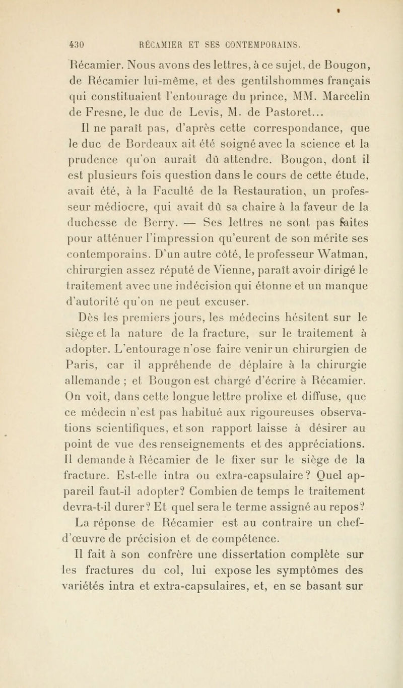 Récamier. Nous avons des lettres, à ce sujet, de Bougon, de Récamier lui-même, et des gentilshommes français qui constituaient l'entourage du prince, MM. Marcelin de Fresne, le duc de Levis, M. de Pastoret... Il ne paraît pas, d'après cette correspondance, que le duc de Bordeaux ait été soigné avec la science et la prudence qu'on aurait dû attendre. Bougon, dont il est plusieurs fois question dans le cours de cette étude, avait été, à la Faculté de la Restauration, un profes- seur médiocre, qui avait dû sa chaire à la faveur de la duchesse de Berry. — Ses lettres ne sont pas faites pour atténuer l'impression qu'eurent de son mérite ses contemporains. D'un autre côté, le professeur Watman, chirurgien assez réputé de Vienne, paraît avoir dirigé le traitement avec une indécision qui étonne et un manque d'autorité qu'on ne peut excuser. Dès les premiers jours, les médecins hésitent sur le siège et la nature de la fracture, sur le traitement à adopter. L'entourage n'ose faire venir un chirurgien de Paris, car il appréhende de déplaire à la chirurgie allemande ; et Bougon est chargé d'écrire à Récamier. On voit, dans cette longue lettre prolixe et diffuse, que ce médecin n'est pas habitué aux rigoureuses observa- tions scientifiques, et son rapport laisse à désirer au point de vue des renseignements et des appréciations. Il demande à Récamier de le fixer sur le siège de la fracture. Est-elle intra ou extra-capsulaire? Quel ap- pareil faut-il adopter? Combien de temps le traitement devra-t-il durer? Et quel sera le terme assigné au repos? La réponse de Récamier est au contraire un chef- d'œuvre de précision et de compétence. Il fait à son confrère une dissertation complète sur les fractures du col, lui expose les symptômes des variétés intra et extra-capsulaires, et, en se basant sur