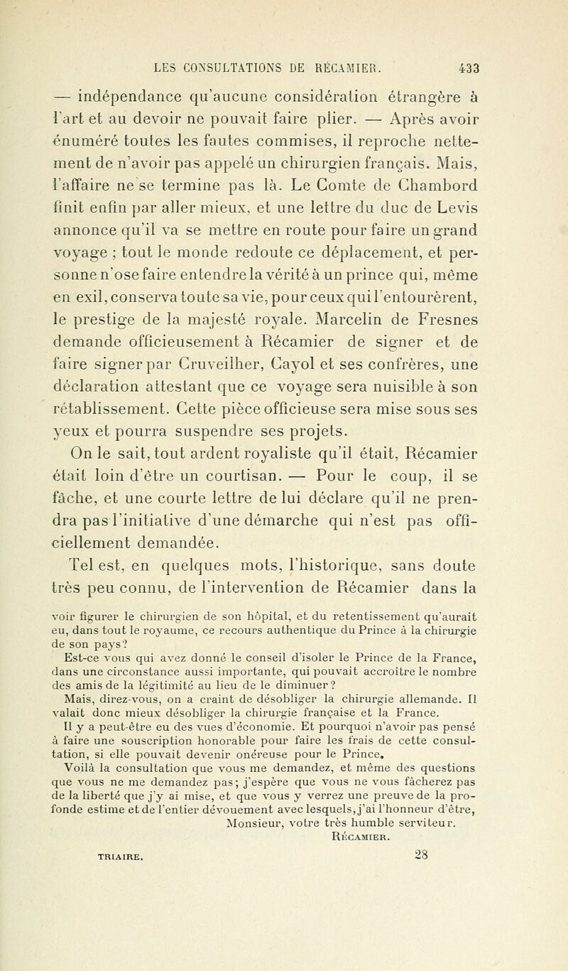 — indépendance qu'aucune considération étrangère à l'art et au devoir ne pouvait faire plier. — Après avoir énuméré toutes les fautes commises, il reproche nette- ment de n'avoir pas appelé un chirurgien français. Mais, l'affaire ne se termine pas là. Le Comte de Chambord finit enfin par aller mieux, et une lettre du duc de Levis annonce qu'il va se mettre en route pour faire un grand voyage ; tout le monde redoute ce déplacement, et per- sonne n'ose faire entendre la vérité à un prince qui, même en exil, conserva toute sa vie, po ur ceux qui l'entourèrent, le prestige de la majesté royale. Marcelin de Fresnes demande officieusement à Récamier de signer et de faire signer par Cruveilher, Cayol et ses confrères, une déclaration attestant que ce voyage sera nuisible à son rétablissement. Cette pièce officieuse sera mise sous ses yeux et pourra suspendre ses projets. On le sait, tout ardent royaliste qu'il était, Récamier était loin d'être un courtisan. — Pour le coup, il se fâche, et une courte lettre de lui déclare qu'il ne pren- dra pas l'initiative d'une démarche qui n'est pas offi- ciellement demandée. Tel est, en quelques mots, l'historique, sans doute très peu connu, de l'intervention de Récamier dans la voir figurer le chirurgien de son hôpital, et du retentissement qu'aurait eu, dans tout le royaume, ce recours authentique du Prince à la chirurgie de son pays? Est-ce vous qui avez donné le conseil d'isoler le Prince de la France, dans une circonstance aussi importante, qui pouvait accroître le nombre des amis de la légitimité au lieu de le diminuer? Mais, direz-vous, on a craint de désobliger la chirurgie allemande. Il valait donc mieux désobliger la chirurgie française et la France. Il y a peut-être eu des vues d'économie. Et pourquoi n'avoir pas pensé à faire une souscription honorable pour faire les frais de cette consul- tation, si elle pouvait devenir onéreuse pour le Prince. Voilà la consultation que vous me demandez, et même des questions que vous ne me demandez pas; j'espère que vous ne vous fâcherez pas de la liberté que j'y ai mise, et que vous y verrez une preuve de la pro- fonde estime et de l'entier dévouement avec lesquels, j'ai l'honneur d'être, Monsieur, votre très humble serviteur. RÉCAMIER. TRIAIRE. 28