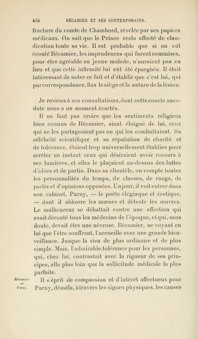 fracture du comte de Chambord, révélée par ses papiers médicaux. On sait que le Prince resta affecté de clau- dication toute sa vie. Il est probable que si on eût écouté Récamier, les imprudences qui furent commises, pour être agréable au jeune malade, n'auraient pas eu lieu et que cette infirmité lui eût été épargnée. Il était intéressant de noter ce fait et d'établir que c'est lui, qui parcorrespondance,fixa le siège et la nature de la lésion. Je reviens à ses consultations,dont cetle courte anec- dote nous a un moment écartés. Il ne faut pas croire que les sentiments religieux bien connus de Récamier, aient éloigné de lui, ceux qui ne les partageaient pas ou qui les combattaient. Sa célébrité scientifique et sa réputation de charité et de tolérance, étaient trop universellement établies pour arrêter un instant ceux qui désiraient avoir recours à ses lumières, et elles le plaçaient au-dessus des luttes d'idées et de partis. Dans sa clientèle, on compte toutes les personnalités du temps, de classes, de rangs, de partis et d'opinions opposées. Unjour, il voit entrer dans son cabinet, Parny, — le poète élégiaque et erotique, — dont il abhorre les mœurs et déteste les œuvres. Le malheureux se débattait contre une affection qui avait dérouté tous les médecins de l'époque, etqui, sans doute, devait être une névrose. Récamier, ne voyant en lui que l'être souffrant, l'accueille avec une grande bien- veillance. Jusque-là rien de plus ordinaire et de plus simple. Mais, l'admirable tolérance pour les personnes, qui, chez lui, contrastait avec la rigueur de ses prin- cipes, alla plus loin que la sollicitude médicale la plus parfaite. Récamier jj s'éprit de compassion et d'intérêt affectueux pour Pamy. Parny, démêla, à travers les signes physiques, les causes
