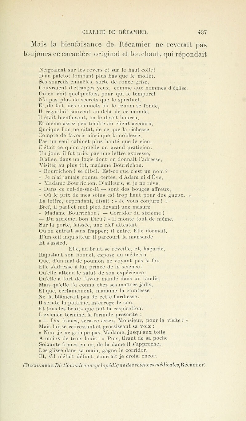 Mais la bienfaisance de Récamier ne reveiait pas toujours ce caractère original et touchant, qui répondait Neigeaient sur les revers et sur le haut collet D'un paletot tombant plus bas que le mollet. Ses sourcils emmêlés, sorte de ronce grise, Couvraient d'étranges yeux, comme aux hommes d'église. On en voit quelquefois, pour qui le temporel N'a pas plus de secrets que le spirituel. Et, de fait, des sommets où le renom se fonde, Il regardait souvent au delà de ce monde. Il était bienfaisant, on le disait bourru, Et même assez peu tendre au client accouru, Quoique l'on ne citât, de ce que la richesse Compte de favoris ainsi que la noblesse, Pas un seul cabinet plus hanté que le sien. C'était ce qu'on appelle un grand praticien. Un jour, il fut prié, par une lettre expresse, D'aller, dans un logis dont on donnait l'adresse, Visiter au plus tôt, madame Bourrichon. « Bourrichon ! se dit-il. Est-ce que c'est un nom ? « Je n'ai jamais connu, certes, d'Adam ni d'Eve, « Madame Bourrichon. D'ailleurs, si je ne rêve, « Dans ce cul-de-sac-là — sont des bouges affreux, « Où le prix de mes soins est trop haut pour des gueux. » La lettre, cependant, disait : « Je vous conjure ! » Bref, il part et met pied devant une masure « Madame Bourrichon? — Corridor du sixième ! — Du sixième, bon Dieu? » Il monte tout de même. Sur la porte, laissée, une clef attestait Qu'on entrait sans frapper; il entre. Elle dormait. D'un œil inquisiteur il parcourt la mansarde Et s'assied. Elle, au bruit, se réveille, et, hagarde, Rajustant son bonnet, expose au médecin Que, d'un mal de poumon ne voyant pas la fin, Elle s'adresse à lui, prince de la science ; Qu'elle attend le salut de son expérience ; Qu'elle a tort de l'avoir mandé dans un taudis, Mais qu'elle l'a connu chez ses maîtres jadis, Et que, certainement, madame la comtesse Ne la blâmerait pas de cette hardiesse. Il scrute la poitrine, interroge le son, Et tous les bruits que fait la respiration. L'examen terminé, la formule prescrite : « — Dix francs, sera-ce assez, Monsieur, pour la visite ? » Mais lui, se redressant et grossissant sa voix : « Non. je ne grimpe pas, Madame, jusqu'aux toits A moins de trois louis ! » Puis, tirant de sa poche Soixante francs en or, de la dame il s'approche, Les glisse dans sa main, gagne le corridor. Et, s'il n'était défunt, courrait je crois, encor. CDECHAMBRE.Dictionnaireencyclopédique des sciences médicales,Récamiev)