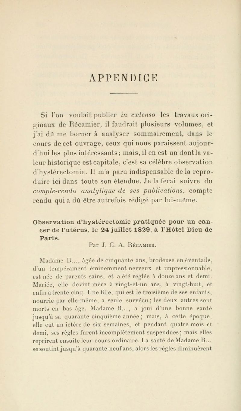 APPENDICE Si l'on voulait publier in extenso les travaux ori- ginaux de Récamier, il faudrait plusieurs volumes, et j'ai dû me borner à analyser sommairement, dans le cours de cet ouvrage, ceux qui nous paraissent aujour- d'hui les plus intéressants; mais, il en est un dont la va- leur historique est capitale, c'est sa célèbre observation d'hystérectomie. Il m'a paru indispensable de la repro- duire ici dans toute son étendue. Je la ferai suivre du compte-rendu analytique de ses publications, compte rendu quia dû être autrefois rédigé par lui-même. Observation d'hystérectomie pratiquée pour un can- cer de l'utérus, le 24 juillet 1829, à FHôtel-Dieu de Paris. Par J. C. A. Récamier. Madame B..., âgée de cinquante ans, brodeuse en éventails, d'un tempérament éminemment nerveux et impressionnable, est née de parents sains, et a été réglée à douze ans et demi. Mariée, elle devint mère à vingt-et-un ans, à vingt-huit, et enfin à trente-cinq. Une fille, qui est le troisième de ses enfants, nourrie par elle-même, a seule survécu; les deux autres sont morts en bas âge. Madame B..., a joui d'une bonne santé jusqu'à sa quarante-cinquième année ; mais, à cette époque, elle eut un ictère de six semaines, et pendant quatre mois et demi, ses règles furent incomplètement suspendues; mais elles reprirent ensuite leur cours ordinaire. La santé de Madame B... se soutint jusqu'à quarante-neuf ans, alors les règles diminuèrent
