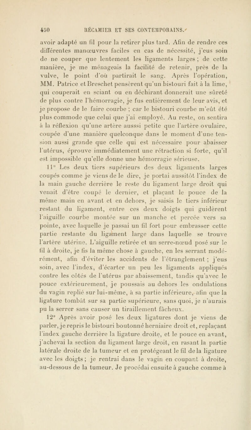 avoir adapté un fil pour la retirer plus tard. Afin de rendre ces différentes manœuvres faciles en cas de nécessité, j'eus soin de ne couper que lentement les ligaments larges ; de cette manière, je me ménageais la facilité de retenir, près de la vulve, le point d'où partirait le sang. Après l'opération, MM. Patrice etBreschet pensèrent qu'un bistouri fait à la lime, qui couperait en sciant ou en déchirant donnerait une sûreté de plus contre l'hémorragie, je fus entièrement de leur avis, et je propose de le faire courbe ; car le bistouri courbe m'eût été plus commode que celui que j'ai employé. Au reste, on sentira à la réflexion qu'une artère ausssi petite que l'artère ovulaire, coupée d'une manière quelconque dans le moment d'une ten- sion aussi grande que celle qui est nécessaire pour abaisser l'utérus, éprouve immédiatement une rétraction si forte, qu'il est impossible qu'elle donne une hémorragie sérieuse. 11° Les deux tiers supérieurs des deux ligaments larges coupés comme je viens de le dire, je portai aussitôt l'index de la main gauche derrière le reste du ligament large droit qui venait d'être coupé le dernier, et plaçant le pouce de la même main en avant et en dehors, je saisis le tiers inférieur restant du ligament, entre ces deux doigts qui guidèrent l'aiguille courbe montée sur un manche et percée vers sa pointe, avec laquelle je passai un fil fort pour embrasser cette partie restante du ligament large dans laquelle se trouve l'artère utérine. L'aiguille retirée et un serre-nœud posé sur le iil à droite, je fis la même chose à gauche, en les serrant modé- rément, afin d'éviter les accidents de l'étranglement ; j'eus soin, avec l'index, d'écarter un peu les ligaments appliqués contre les côtés de l'utérus par abaissement, tandis qu'avec le pouce extérieurement, je poussais au dehors les ondulations du vagin replié sur lui-même, à sa partie inférieure, afin que la ligature tombât sur sa partie supérieure, sans quoi, je n'aurais pu la serrer sans causer un tiraillement fâcheux. 12° Après avoir posé les deux ligatures dont je viens de parler, je repris le bistouri boutonné herniaire droit et, replaçant l'index gauche derrière la ligature droite, et le pouce en avant, j'achevai la section du ligament large droit, en rasant la partie latérale droite de la tumeur et en protégeant le fil delà ligature avec les doigts ; je rentrai dans le vagin en coupant à droite, au-dessous de la tumeur. Je procédai ensuite à gauche comme à