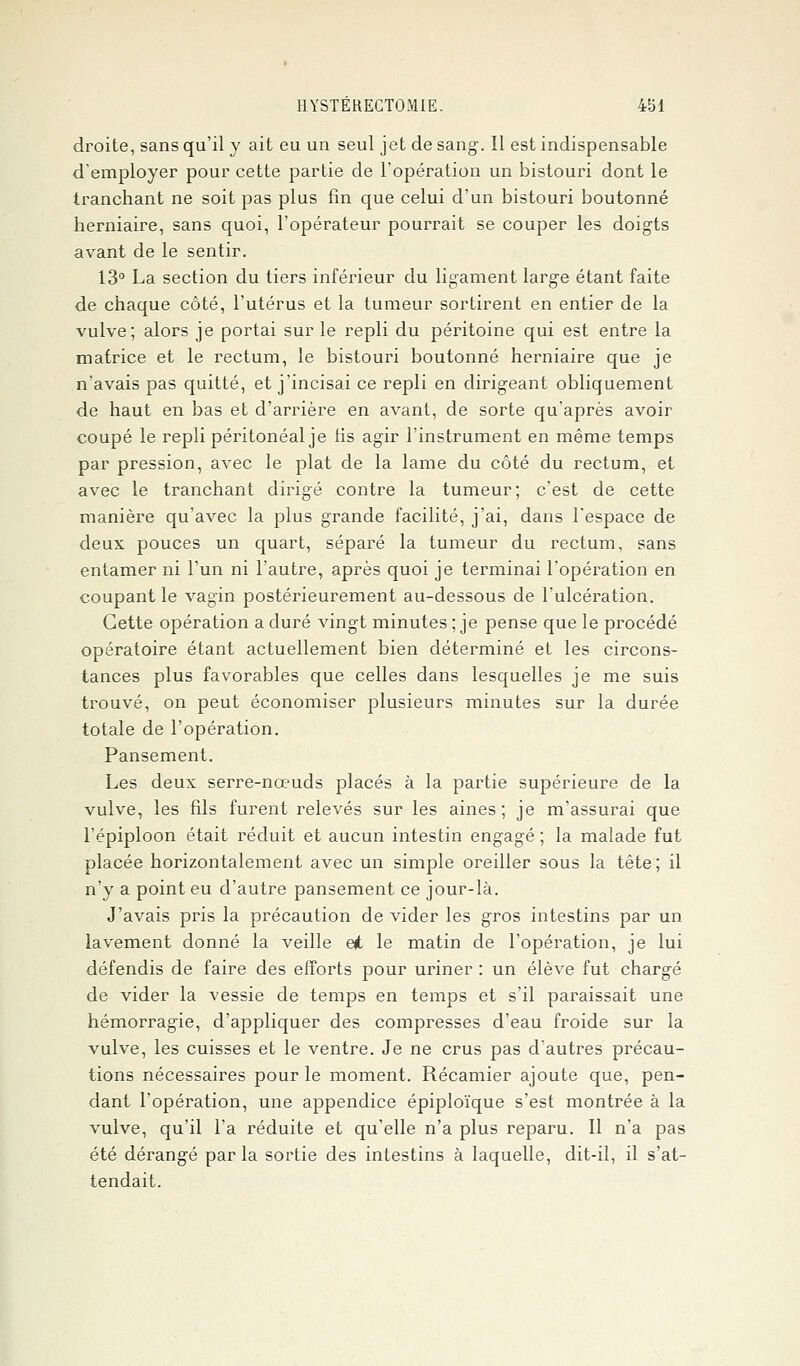 droite, sans qu'il y ait eu un seul jet de sang. Il est indispensable d'employer pour cette partie de l'opération un bistouri dont le tranchant ne soit pas plus fin que celui d'un bistouri boutonné herniaire, sans quoi, l'opérateur pourrait se couper les doigts avant de le sentir. 13° La section du tiers inférieur du ligament large étant faite de chaque côté, l'utérus et la tumeur sortirent en entier de la vulve; alors je portai sur le repli du péritoine qui est entre la matrice et le rectum, le bistouri boutonné herniaire que je n'avais pas quitté, et j'incisai ce repli en dirigeant obliquement de haut en bas et d'arrière en avant, de sorte qu'après avoir coupé le repli péritonéal je fis agir l'instrument en même temps par pression, avec le plat de la lame du côté du rectum, et avec le tranchant dirigé contre la tumeur; c'est de cette manière qu'avec la plus grande facilité, j'ai, dans l'espace de deux pouces un quart, séparé la tumeur du rectum, sans entamer ni l'un ni l'autre, après quoi je terminai l'opération en coupant le vagin postérieurement au-dessous de l'ulcération. Cette opération a duré vingt minutes ; je pense que le procédé opératoire étant actuellement bien déterminé et les circons- tances plus favorables que celles dans lesquelles je me suis trouvé, on peut économiser plusieurs minutes sur la durée totale de l'opération. Pansement. Les deux serre-nœuds placés à la partie supérieure de la vulve, les fils furent relevés sur les aines; je m'assurai que l'épiploon était réduit et aucun intestin engagé ; la malade fut placée horizontalement avec un simple oreiller sous la tête; il n'y a point eu d'autre pansement ce jour-là. J'avais pris la précaution de vider les gros intestins par un lavement donné la veille et le matin de l'opération, je lui défendis de faire des efforts pour uriner : un élève fut chargé de vider la vessie de temps en temps et s'il paraissait une hémorragie, d'appliquer des compresses d'eau froide sur la vulve, les cuisses et le ventre. Je ne crus pas d'autres précau- tions nécessaires pour le moment. Récamier ajoute que, pen- dant l'opération, une appendice épiploïque s'est montrée à la vulve, qu'il l'a réduite et qu'elle n'a plus reparu. Il n'a pas été dérangé par la sortie des intestins à laquelle, dit-il, il s'at- tendait.