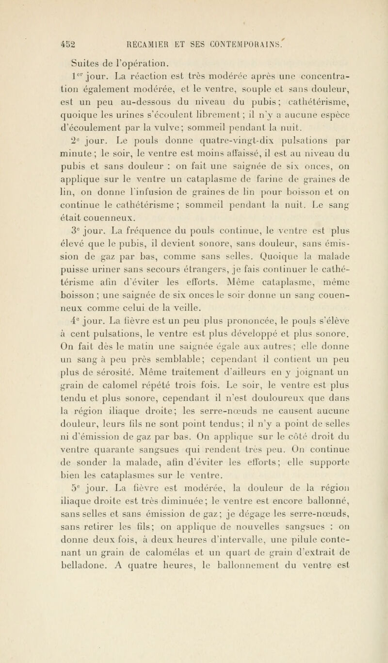 Suites de l'opération. 1er jour. La réaction est très modérée après une concentra- tion également modérée, et le ventre, souple et sans douleur, est un peu au-dessous du niveau du pubis; cathétérisme, quoique les urines s'écoulent librement ; il n'y a aucune espèce d'écoulement par la vulve; sommeil pendant la nuit. 2e jour. Le pouls donne quatre-vingt-dix pulsations par minute; le soir, le ventre est moins affaissé, il est au niveau du pubis et sans douleur : on fait une saignée de six onces, on applique sur le ventre un cataplasme de farine de graines de lin, on donne l'infusion de graines de lin pour boisson et on continue le cathétérisme ; sommeil pendant la nuit. Le sang était couenneux. 3° jour. La fréquence du pouls continue, le ventre est plus élevé que le pubis, il devient sonore, sans douleur, sans émis- sion de gaz par bas, comme sans selles. Quoique la malade puisse uriner sans secours étrangers, je fais continuer le cathé- térisme afin d'éviter les efforts. Même cataplasme, même boisson ; une saignée de six onces le soir donne un sang couen- neux comme celui de la veille. 4e jour. La fièvre est un peu plus prononcée, le pouls s'élève à cent pulsations, le ventre est plus développé et plus sonore. On fait dès le matin une saignée égale aux autres; elle donne un sang à peu près semblable; cependant il contient un peu plus de sérosité. Même traitement d'ailleurs en y joignant un grain de calomel répété trois fois. Le soir, le ventre est plus tendu et plus sonore, cependant il n'est douloureux que dans la région iliaque droite; les serre-nœuds ne causent aucune douleur, leurs iils ne sont point tendus; il n'y a point de selles ni d'émission de gaz par bas. On applique sur le côté droit du ventre quarante sangsues qui rendent très peu. On continue de sonder la malade, afin d'éviter les efforts; elle supporte bien les cataplasmes sur le ventre. 5e jour. La lièvre est modérée, la douleur de la région iliaque droite est très diminuée; le ventre est encore ballonné, sans selles et sans émission de gaz; je dégage les serre-nœuds, sans retirer les fils; on applique de nouvelles sangsues : on donne deux fois, à deux heures d'intervalle, une pilule conte- nant un grain de calomélas et un quart de grain d'extrait de belladone. A quatre heures, le ballonnement du ventre est