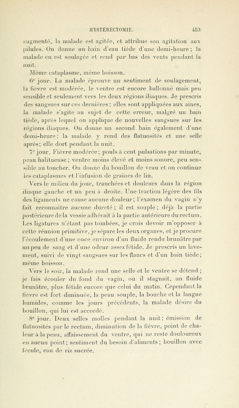 augmenté, la malade est agitée, et attribue son agitation aux pilules. On donne un bain d'eau tiède d'une demi-heure ; la malade en est soulagée et rend par bas des vents pendant la nuit. Même cataplasme, même boisson. 6e jour. La malade éprouve un sentiment de soulagement, la fièvre est modérée, le ventre est encore ballonné mais peu sensible et seulement vers les deux régions iliaques. Je prescris des sangsues sur ces dernières ; elles sont appliquées aux aines, la malade s'agite au sujet de cette erreur, malgré un bain tiède, après lequel on applique de nouvelles sangsues sur les régions iliaques. On donne un second bain également d'une demi-heure ; la malade y rend des flatuosités et une selle après; elle dort pendant la nuit. 7e jour. Fièvre modérée; pouls à cent pulsations par minute, peau halitueuse ; ventre moins élevé et moins sonore, peu sen- sible au toucher. On donne du bouillon de veau et on continue les cataplasmes et l'infusion de graines de lin. Vers le milieu du jour, tranchées et douleurs dans la région iliaque gauche et un peu à droite. Une traction légère des fils des ligaments ne cause aucune douleur; l'examen du vagin n'y fait reconnaître aucune dureté ; il est souple ; déjà la partie postérieure de la vessie adhérait à la partie antérieure du rectum. Les ligatures n'étant pas tombées, je crois devoir m'opposer à cette réunion primitive, je sépare les deux organes, et je procure l'écoulement d'une once environ d'un fluide rendu brunâtre par un peu de sang et d'une odeur assez fétide. Je prescris un lave- ment, suivi de vingt sangsues sur les flancs et d'un bain tiède; même boisson. Vers le soir, la malade rend une selle et le ventre se détend ; je fais écouler du fond du vagin, où il stagnait, un fluide brunâtre, plus fétide encore que celui du matin. Cependant la fièvre est fort diminuée, la peau souple, la bouche et la langue humides, comme les jours précédents, la malade désire du bouillon, qui lui est accordé. 8e jour. Deux selles molles pendant la nuit; émission de flatuosités par le rectum, diminution de la fièvre, point de cha- leur à la peau, affaissement du ventre, qui ne reste douloureux en aucun point; sentiment du besoin d'aliments; bouillon avec fécule, eau de riz sucrée.