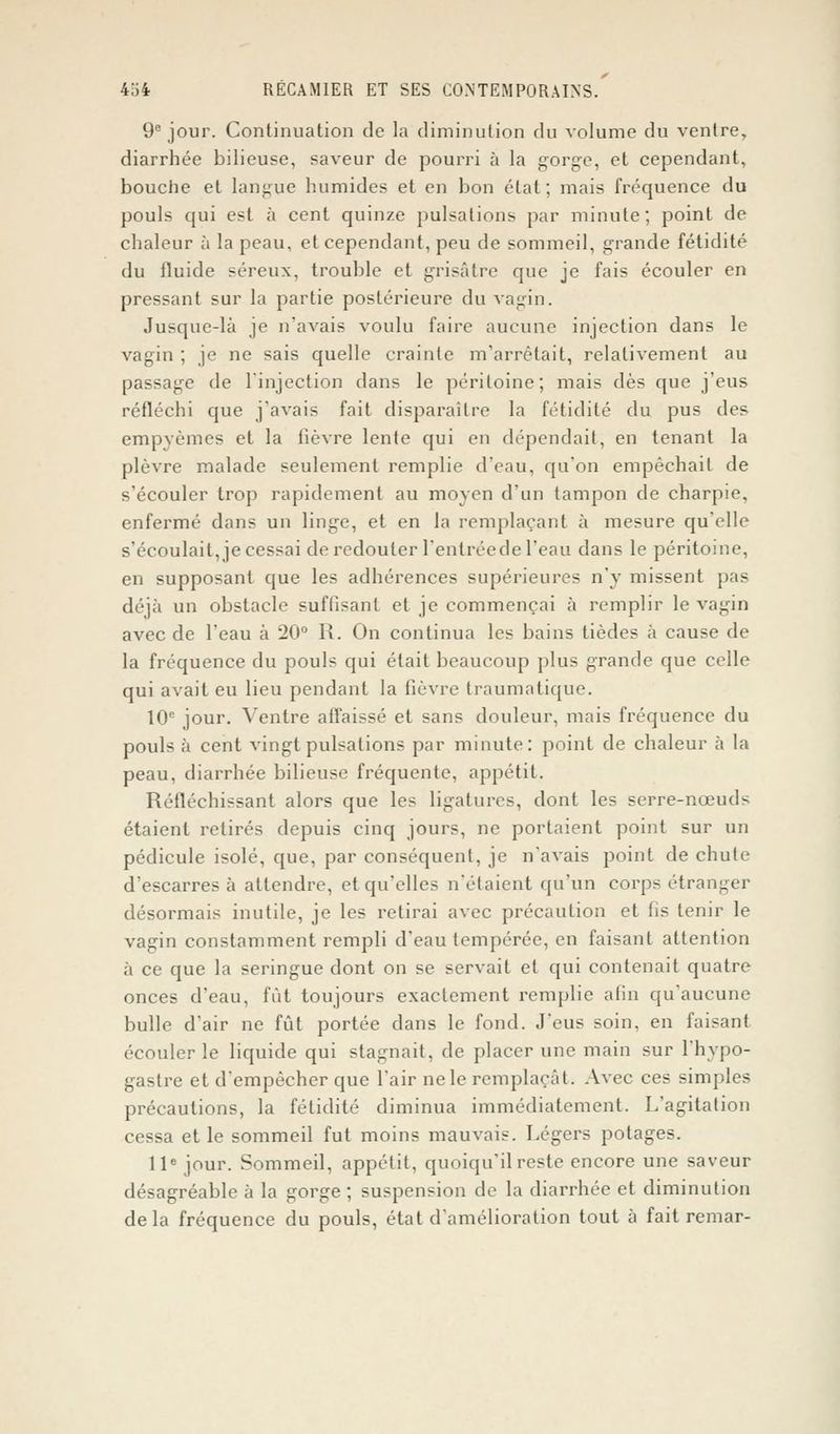 9e jour. Continuation de la diminution du volume du ventre, diarrhée bilieuse, saveur de pourri à la gorge, et cependant, bouche et langue humides et en bon état ; mais fréquence du pouls qui est à cent quinze pulsations par minute; point de chaleur à la peau, et cependant, peu de sommeil, grande fétidité du fluide séreux, trouble et grisâtre que je fais écouler en pressant sur la partie postérieure du vagin. Jusque-là je n'avais voulu faire aucune injection dans le vagin ; je ne sais quelle crainte m'arrêtait, relativement au passage de l'injection dans le péritoine; mais dès que j'eus réfléchi que j'avais fait disparaître la fétidité du pus des empyèmes et la lièvre lente qui en dépendait, en tenant la plèvre malade seulement remplie d'eau, qu'on empêchait de s'écouler trop rapidement au moyen d'un tampon de charpie, enfermé dans un linge, et en la remplaçant à mesure qu'elle s'écoulait, je cessai de redouter l'entrée de l'eau dans le péritoine, en supposant que les adhérences supérieures n'y missent pas déjà un obstacle suffisant et je commençai à remplir le vagin avec de l'eau à 20° R. On continua les bains tièdes à cause de la fréquence du pouls qui était beaucoup plus grande que celle qui avait eu lieu pendant la fièvre traumatique. 10e jour. Ventre affaissé et sans douleur, mais fréquence du pouls à cent vingt pulsations par minute: point de chaleur à la peau, diarrhée bilieuse fréquente, appétit. Réfléchissant alors que les ligatures, dont les serre-nœuds étaient retirés depuis cinq jours, ne portaient point sur un pédicule isolé, que, par consécpient, je n'avais point de chute d'escarres à attendre, et qu'elles n'étaient qu'un corps étranger désormais inutile, je les retirai avec précaution et fis tenir le vagin constamment rempli d'eau tempérée, en faisant attention à ce que la seringue dont on se servait et qui contenait quatre onces d'eau, fût toujours exactement remplie afin qu'aucune bulle d'air ne fût portée dans le fond. J'eus soin, en faisant écouler le liquide qui stagnait, de placer une main sur l'hypo- gastre et d'empêcher que l'air ne le remplaçât. Avec ces simples précautions, la fétidité diminua immédiatement. L'agitation cessa et le sommeil fut moins mauvais. Légers potages. 11e jour. Sommeil, appétit, quoiqu'il reste encore une saveur désagréable à la gorge ; suspension de la diarrhée et diminution delà fréquence du pouls, état d'amélioration tout à fait remar-