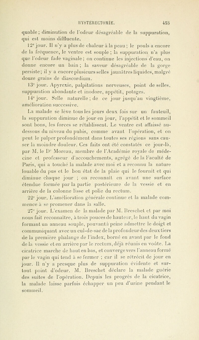 quable ; diminution de l'odeur désagréable de la suppuration, qui est moins diffluente. 12e jour. Il n'y a plus de chaleur à la peau ; le pouls a encore de la fréquence, le ventre est souple ; la suppuration n'a plus que l'odeur fade vaginale ; on continue les injections d'eau, on donne encore un bain ; la saveur désagréable de la gorge persiste; il y a encore plusieurs selles jaunâtres liquides, malgré douze grains de diascordium. 13e jour. Apyrexie, palpitations nerveuses, point de selles, suppuration abondante et inodore, appétit, potages. 14e jour. Selle naturelle ; de ce jour jusqu'au vingtième, amélioration successive. La malade se lève tous les jours deux fois sur un fauteuil, la suppuration diminue de jour en jour, l'appétit et le sommeil sont bons, les forces se rétablissent. Le ventre est affaissé au- dessous du niveau du pubis, comme avant l'opération, et on peut le palper profondément dans toutes ses régions sans cau- ser la moindre douleur. Ces faits ont été constatés ce jour-là, par M. le Dr Moreau, membre de l'Académie royale de méde- cine et professeur d'accouchements, agrégé de la Faculté de Paris, qui a touché la malade avec moi et a reconnu la nature louable du pus et le bon état de la plaie qui le fournit et qui diminue chaque jour ; on reconnaît en avant une surface étendue formée par la partie postérieure de la vessie et en arrière de la colonne lisse et polie du rectum. 22e jour. L'amélioration générale continue et la malade com- mence à se promener dans la salle. 27e jour. L'examen de la malade par M. Breschet et par moi nous fait reconnaître, à trois pouces de hauteur, le haut du vagin formant un anneau souple, pouvantà peine admettre le doigt et communiquant avec un cul-de-sac de laprofondeur des deuxtiers de la première phalange de l'index, borné en avant par le fond delà vessie et en arrière par le rectum, déjà réunis en voûte. La cicatrice marche de haut en bas, et converge vers l'anneau formé par le vagin qui tend à se fermer ; car il se rétrécit de jour en jour. Il n'y a presque plus de suppuration évidente et sur- tout point d'odeur. M. Breschet déclare la malade guérie des suites de l'opération. Depuis les progrès de la cicatrice, la malade laisse parfois échapper un peu d'urine pendant le sommeil.