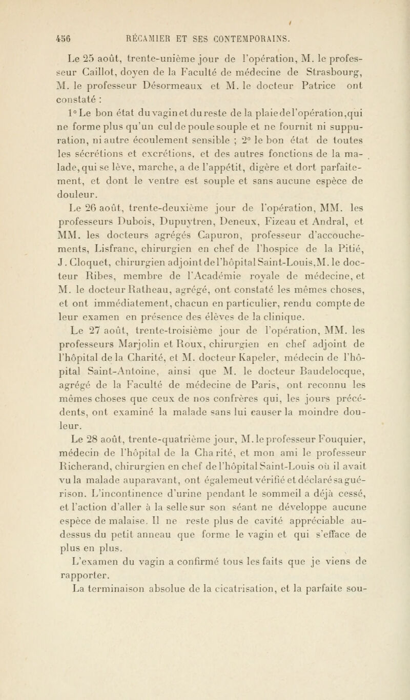 Le 25 août, trente-unième jour de l'opération, M. le profes- seur Caillot, doyen de la Faculté de médecine de Strasbourg, M. le professeur Désormeaux et M. le docteur Patrice ont constaté : l°Le bon état du vagin et du reste de la plaiedel'opération.qui ne forme plus qu'un cul de poule souple et ne fournit ni suppu- ration, ni autre écoulement sensible ; 2° le bon état de toutes les sécrétions et excrétions, et des autres fonctions de la ma- lade, qui se lève, marcbe, a de l'appétit, digère et dort parfaite- ment, et dont le ventre est souple et sans aucune espèce de douleur. Le 26 août, trente-deuxième jour de l'opération, MM. les professeurs Dubois, Dupuytren, Deneux, Fizeau et Andral, et MM. les docteurs agrégés Capuron, professeur d'accouche- ments, Lisfranc, chirurgien en chef de l'hospice de la Pitié, J. Cloquet, chirurgien adjointdel'hôpital Saint-Louis,M. le doc- teur Pubes, membre de l'Académie royale de médecine, et M. le docteur Ratheau, agrégé, ont constaté les mêmes choses, et ont immédiatement, chacun en particulier, rendu compte de leur examen en présence des élèves de la clinique. Le 27 août, trente-troisième jour de l'opération, MM. les professeurs Marjolin et Roux, chirurgien en chef adjoint de l'hôpital delà Charité, et M. docteur Kapeler, médecin de l'hô- pital Saint-Antoine, ainsi que M. le docteur Baudelocque, agrégé de la Faculté de médecine de Paris, ont reconnu les mêmes choses que ceux de nos confrères qui, les jours précé- dents, ont examiné la malade sans lui causer la moindre dou- leur. Le 28 août, trente-quatrième jour, M. le professeur Fouquier, médecin de l'hôpital de la Charité, et mon ami le professeur Richerand, chirurgien en chef del'hôpital Saint-Louis où il avait vu la malade auparavant, ont égalemeut vérifié et déclaré sa gué- rison. L'incontinence d'urine pendant le sommeil a déjà cessé, et l'action d'aller à la selle sur son séant ne développe aucune espèce de malaise. Il ne reste plus de cavité appréciable au- dessus du petit anneau que forme le vagin et qui s'efface de plus en plus. L'examen du vagin a confirmé tous les faits que je viens de rapporter. La terminaison absolue de la cicatrisation, et la parfaite sou-