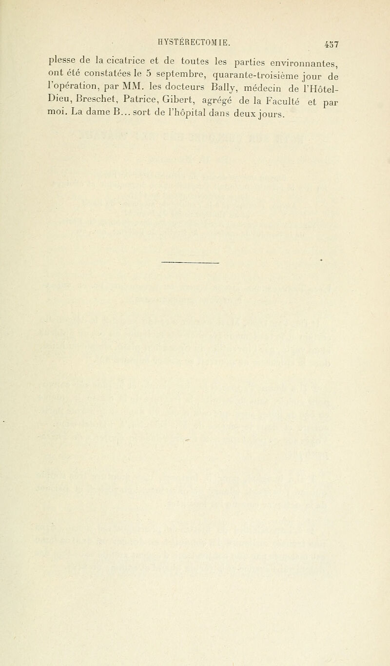 plesse de la cicatrice et de toutes les parties environnantes, ont été constatées le 5 septembre, quarante-troisième jour de l'opération, par MM. les docteurs Bally, médecin de l'Hôtel- Dieu, Breschet, Patrice, Gibert, agrégé de la Faculté et par moi. La dame B... sort de l'hôpital dans deux jours.