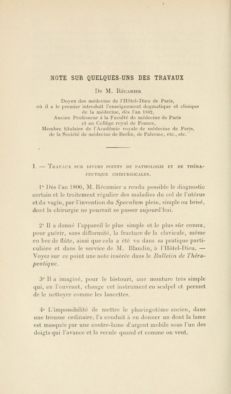 NOTE SUR QUELQUES-UNS DES TRAVAUX De M. Récamier Doyen des médecins de l'Hôtel-Dieu de Paris, où il a le premier introduit l'enseignement dogmatique et clinique de la médecine, dès l'an 1802, Ancien Professeur à la Faculté de médecine de Paris et au Collège royal de France, Membre titulaire de l'Académie royale de médecine de Paris, de la Société de médecine de Berlin, de Palerme, etc., etc. I. — Travaux si-r divers points de pathologie et de théra- peutique CHIRURGICALES. 1° Dès Tan 1806, M. Récamier a rendu possible le diagnostic certain et le traitement régulier des maladies du col de l'utérus et du vagin, par l'invention du Spéculum plein, simple ou brisé, dont la cbirurgie ne pourrait se passer aujourd'hui. 21 l\ a donné l'appareil le plus simple et le plus sûr connu, pour guérir, sans difformité, la fracture de la clavicule, même en bec de flûte, ainsi que cela a été vu dans sa pratique parti- culière et dans le service de M. Blandin, à l'Hôtel-Dieu. — Voyez sur ce point une note insérée dans le Bulletin de Théra- peutique. 3° Il a imaginé, pour le bistouri, une monture très simple qui, en l'ouvrant, change cet instrument en scalpel et permet de le nettoyer comme les lancettes. 4° L'impossibilité de mettre le pharingotûme ancien, dans une trousse ordinaire, l'a conduit à en donner un dont la lame est masquée par une contre-lame d'argent mobile sous l'un des doigts qui l'avance et la recule quand et comme on veut.