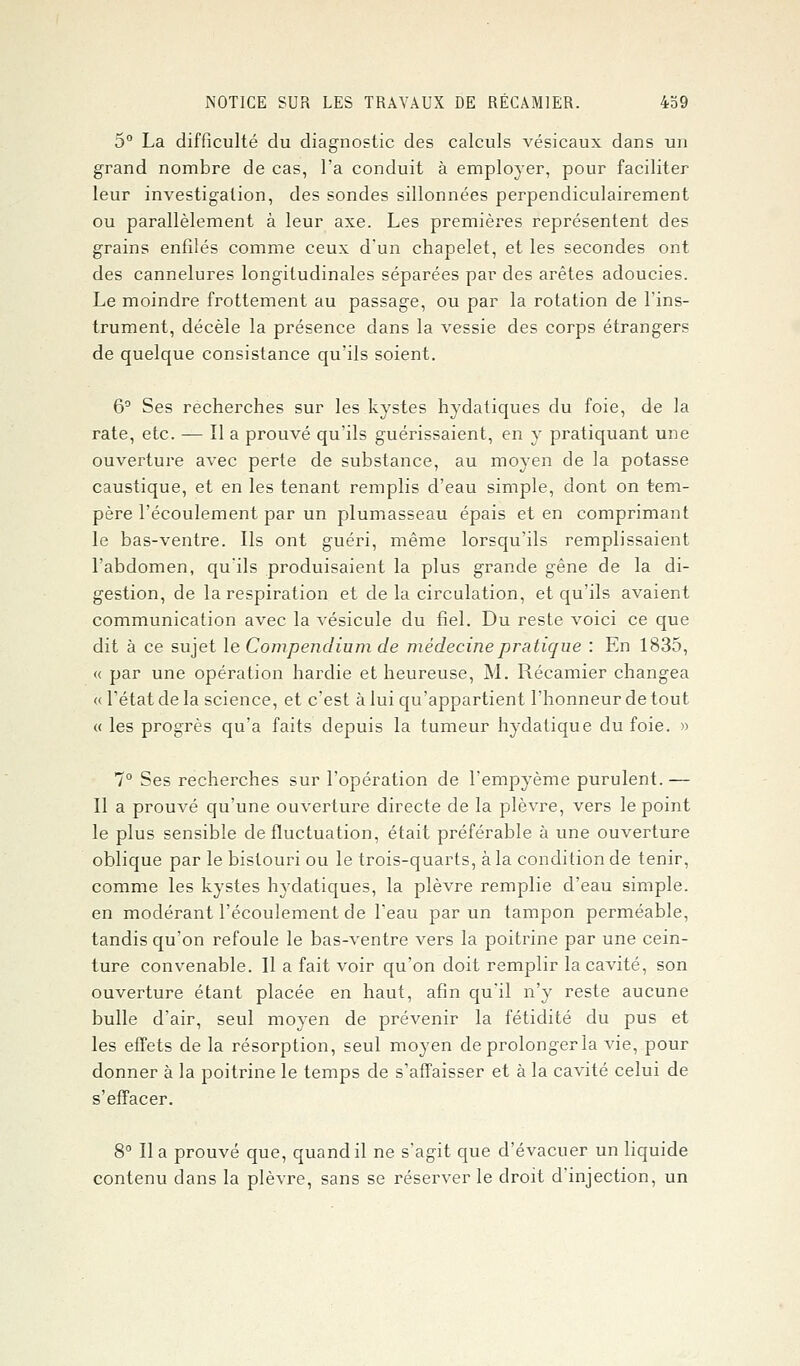 5° La difficulté du diagnostic des calculs vésicaux dans un grand nombre de cas, l'a conduit à employer, pour faciliter leur investigation, des sondes sillonnées perpendiculairement ou parallèlement à leur axe. Les premières représentent des grains enfilés comme ceux d'un chapelet, et les secondes ont des cannelures longitudinales séparées par des arêtes adoucies. Le moindre frottement au passage, ou par la rotation de l'ins- trument, décèle la présence dans la vessie des corps étrangers de quelque consistance qu'ils soient. 6° Ses recherches sur les kystes hydatiques du foie, de la rate, etc. — Il a prouvé qu'ils guérissaient, en y pratiquant une ouverture avec perte de substance, au moyen de la potasse caustique, et en les tenant remplis d'eau simple, dont on tem- père l'écoulement par un plumasseau épais et en comprimant le bas-ventre. Ils ont guéri, même lorsqu'ils remplissaient l'abdomen, qu'ils produisaient la plus grande gêne de la di- gestion, de la respiration et de la circulation, et qu'ils avaient communication avec la vésicule du fiel. Du reste voici ce que dit à ce sujet le Compendium de médecine pratique : En 1835, « par une opération hardie et heureuse, M. Récamier changea « l'état de la science, et c'est à lui qu'appartient l'honneur de tout « les progrès qu'a faits depuis la tumeur hydatique du foie. » 7° Ses recherches sur l'opération de l'empyème purulent. — Il a prouvé qu'une ouverture directe de la plèvre, vers le point le plus sensible de fluctuation, était préférable à une ouverture oblique par le bistouri ou le trois-quarts, à la condition de tenir, comme les kystes hydatiques, la plèvre remplie d'eau simple, en modérant l'écoulement de l'eau par un tampon perméable, tandis qu'on refoule le bas-ventre vers la poitrine par une cein- ture convenable. Il a fait voir qu'on doit remplir la cavité, son ouverture étant placée en haut, afin qu'il n'y reste aucune bulle d'air, seul moyen de prévenir la fétidité du pus et les effets de la résorption, seul moyen de prolonger la vie, pour donner à la poitrine le temps de s'affaisser et à la cavité celui de s'effacer. 8° lia prouvé que, quand il ne s'agit que d'évacuer un liquide contenu dans la plèvre, sans se réserver le droit d'injection, un