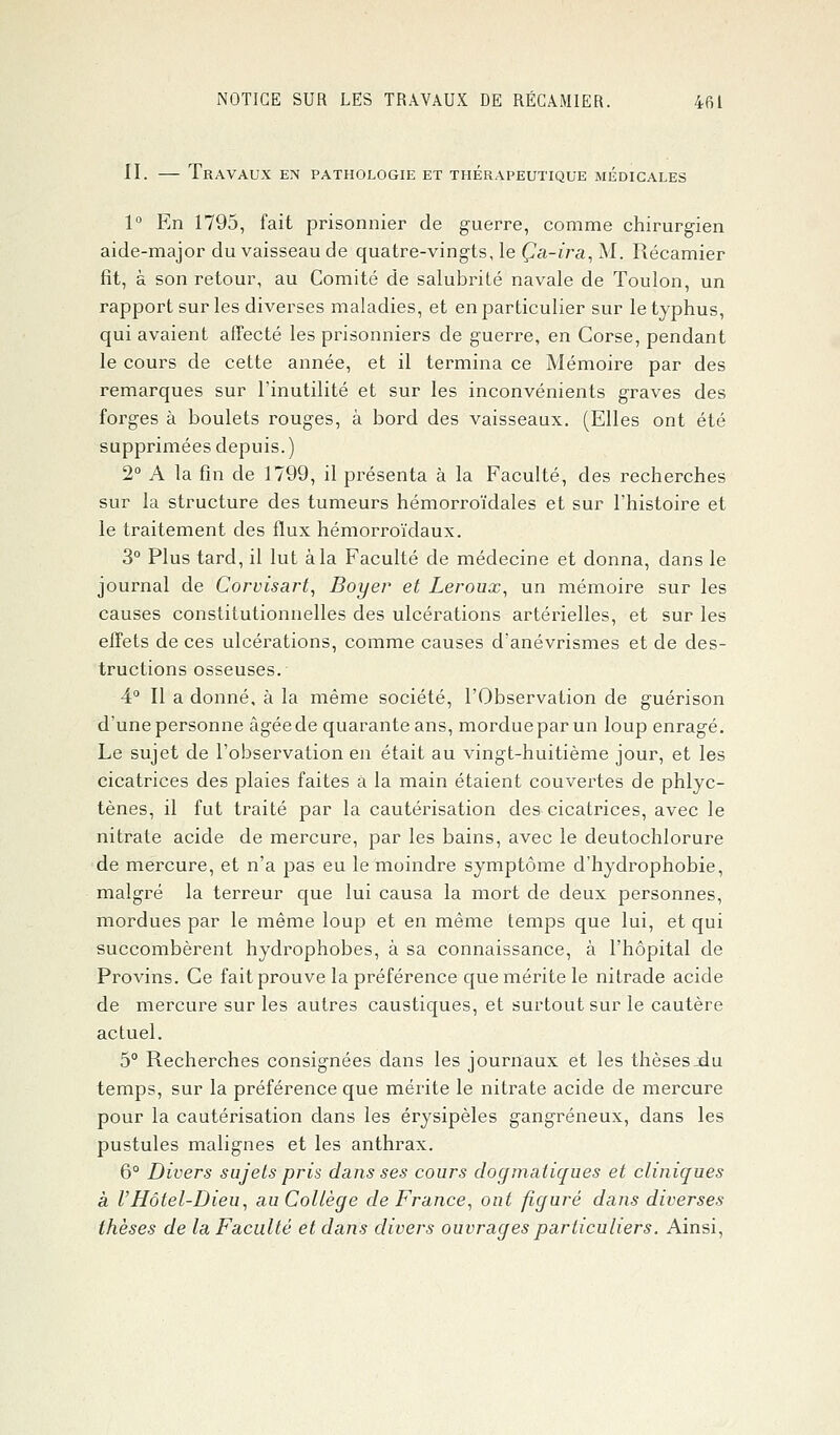 II. — Travaux en pathologie et thérapeutique médicales 1° En 1795, fait prisonnier de guerre, comme chirurgien aide-major du vaisseau de quatre-vingts, le Ça-ira, M. Récamier fit, à son retour, au Comité de salubrité navale de Toulon, un rapport sur les diverses maladies, et en particulier sur le typhus, qui avaient affecté les prisonniers de guerre, en Corse, pendant le cours de cette année, et il termina ce Mémoire par des remarques sur l'inutilité et sur les inconvénients graves des forges à boulets rouges, à bord des vaisseaux. (Elles ont été supprimées depuis. ) 2° A la fin de 1799, il présenta à la Faculté, des recherches sur la structure des tumeurs hémorroïdales et sur l'histoire et le traitement des flux hémorroïdaux. 3° Plus tard, il lut à la Faculté de médecine et donna, dans le journal de Corvisart, Boyer et Leroux, un mémoire sur les causes constitutionnelles des ulcérations artérielles, et sur les effets de ces ulcérations, comme causes d'anévrismes et de des- tructions osseuses. 4° Il a donné, à la même société, l'Observation de guérison d'une personne âgée de quarante ans, mordue par un loup enragé. Le sujet de l'observation en était au vingt-huitième jour, et les cicatrices des plaies faites à la main étaient couvertes de phlyc- tènes, il fut traité par la cautérisation des cicatrices, avec le nitrate acide de mercure, par les bains, avec le deutochlorure de mercure, et n'a pas eu le moindre symptôme d'hydrophobie, malgré la terreur que lui causa la mort de deux personnes, mordues par le même loup et en même temps que lui, et qui succombèrent hydrophobes, à sa connaissance, à l'hôpital de Provins. Ce fait prouve la préférence que mérite le nitrade acide de mercure sur les autres caustiques, et surtout sur le cautère actuel. 5° Recherches consignées dans les journaux et les thèsesjdu temps, sur la préférence que mérite le nitrate acide de mercure pour la cautérisation dans les érysipèles gangreneux, dans les pustules malignes et les anthrax. 6° Divers sujets pris dans ses cours dogmatiques et cliniques à l'Hôtel-Dieu, au Collège de France, ont figuré dans diverses thèses de la Faculté et dans divers ouvrages particuliers. Ainsi,