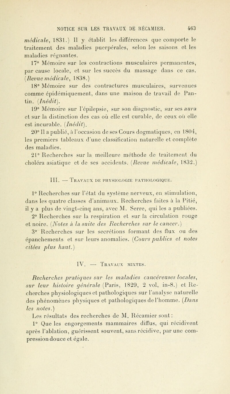 médicale, 1831.) Il y établit les différences que comporte le traitement des maladies puerpérales, selon les saisons et les maladies régnantes. 17° Mémoire sur les contractions musculaires permanentes, par cause locale, et sur les succès du massage dans ce cas. [Revue médicale, 1838.) 18° Mémoire sur des contractures musculaires, survenues comme épidémiquement, dans une maison de travail de Pan- tin. (Inédit). 19° Mémoire sur l'épilepsie, sur son diagnostic, sur ses aura et sur la distinction des cas où elle est curable, de ceux où elle est incurable. (Inédit). 20° Il a publié, à l'occasion de ses Cours dogmatiques, en 1804, les premiers tableaux d'une classification naturelle et complète des maladies. 21° Recherches sur la meilleure méthode de traitement du choléra asiatique et de ses accidents. (Revue médicale, 1832.) III. — Travaux de physiologie pathologique. 1° Recherches sur l'état du système nerveux, en stimulation, dans les quatre classes d'animaux. Recherches faites à la Pitié, il y a plus de vingt-cinq ans, avec M. Serre, qui les a publiées. 2° Recherches sur la respiration et sur la circulation rouge et noire. (Notes à la suite des Recherches sur le cancer.) 3° Recherches sur les sécrétions formant des flux ou des épanchements et sur leurs anomalies. (Cours publics et notes citées plus haut.) IV. — Travaux mixtes. Recherches pratiques sur les maladies cancéreuses locales, sur leur histoire générale (Paris, 1829, 2 vol, in-8.) et Re- cherches physiologiques et pathologiques sur l'analyse naturelle des phénomènes physiques et pathologiques de l'homme. (Dans les notes.) Les résultats des recherches de M. Récamier sont : 1° Que les engorgements mammaires diffus, qui récidivent après l'ablation, guérissent souvent, sans récidive, par une com- pression douce et égale.