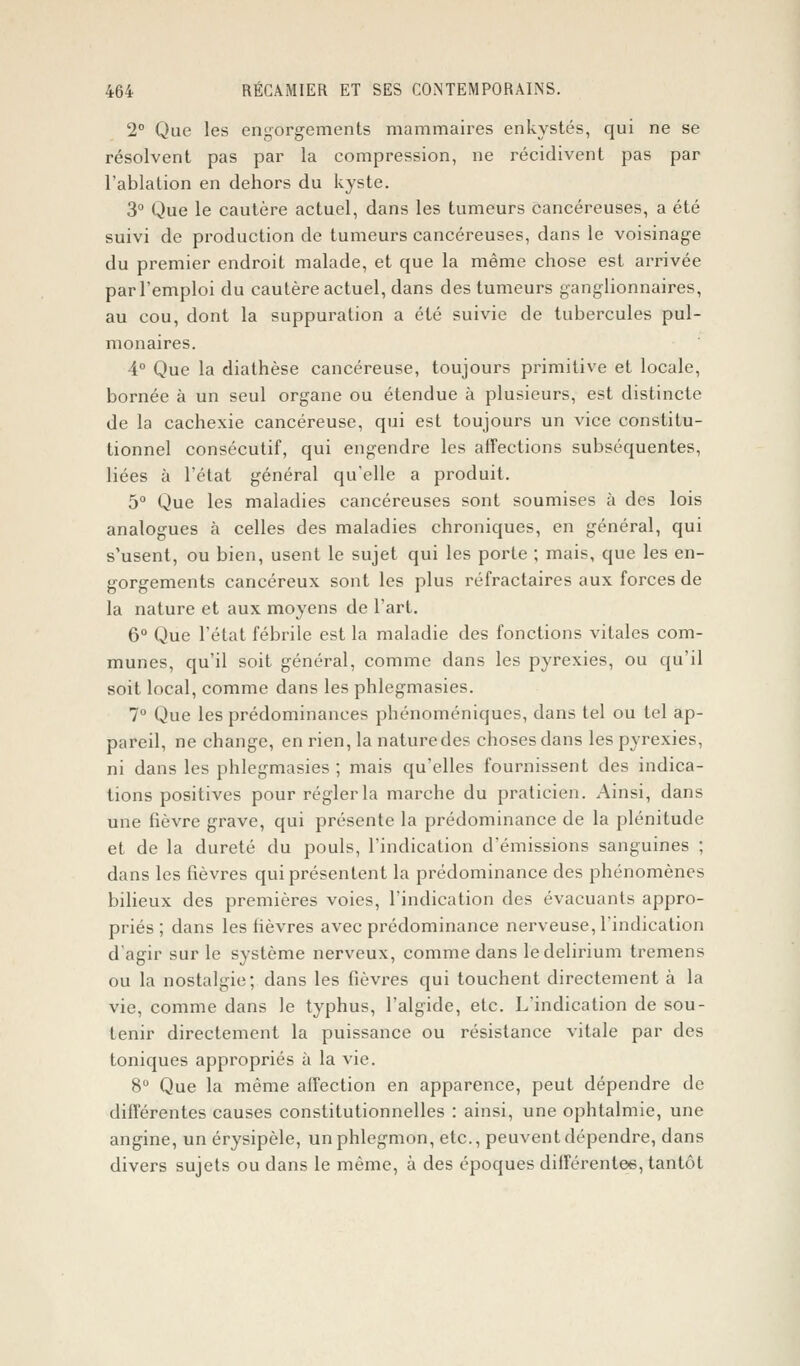 2° Que les engorgements mammaires enkystés, qui ne se résolvent pas par la compression, ne récidivent pas par l'ablation en dehors du kyste. 3° Que le cautère actuel, dans les tumeurs cancéreuses, a été suivi de production de tumeurs cancéreuses, dans le voisinage du premier endroit malade, et que la même chose est arrivée par l'emploi du cautère actuel, dans des tumeurs ganglionnaires, au cou, dont la suppuration a été suivie de tubercules pul- monaires. 4° Que la diathèse cancéreuse, toujours primitive et locale, bornée à un seul organe ou étendue à plusieurs, est distincte de la cachexie cancéreuse, qui est toujours un vice constitu- tionnel consécutif, qui engendre les affections subséquentes, liées à l'état général qu'elle a produit. 5° Que les maladies cancéreuses sont soumises à des lois analogues à celles des maladies chroniques, en général, qui s'usent, ou bien, usent le sujet qui les porte ; mais, que les en- gorgements cancéreux sont les plus réfractaires aux forces de la nature et aux moyens de l'art. 6° Que l'état fébrile est la maladie des fonctions vitales com- munes, qu'il soit général, comme dans les pyrexies, ou qu'il soit local, comme dans les phlegmasies. 7° Que les prédominances phénoméniques, dans tel ou tel ap- pareil, ne change, en rien, la naturedes choses dans les pyrexies, ni dans les phlegmasies ; mais qu'elles fournissent des indica- tions positives pour régler la marche du praticien. Ainsi, dans une fièvre grave, qui présente la prédominance de la plénitude et de la dureté du pouls, l'indication d'émissions sanguines ; dans les fièvres qui présentent la prédominance des phénomènes bilieux des premières voies, l'indication des évacuants appro- priés ; dans les fièvres avec prédominance nerveuse, l'indication d'agir sur le système nerveux, comme dans ledelirium tremens ou la nostalgie; dans les fièvres qui touchent directement à la vie, comme dans le typhus, l'algide, etc. L'indication de sou- tenir directement la puissance ou résistance vitale par des toniques appropriés à la vie. 8° Que la même affection en apparence, peut dépendre de différentes causes constitutionnelles : ainsi, une ophtalmie, une angine, un érysipèle, un phlegmon, etc., peuvent dépendre, dans divers sujets ou dans le même, à des époques différentes, tantôt