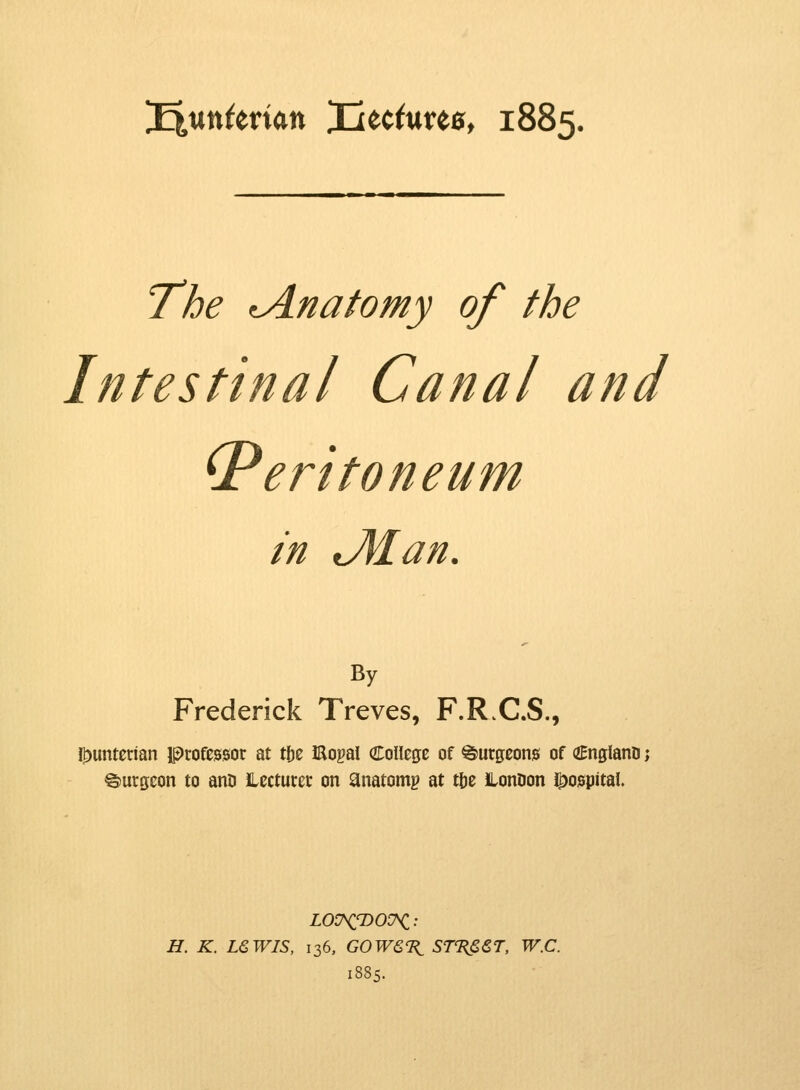 ^untmm Iiec<ure0, 1885. Tjbe tAnatomy of the Intestinal Canal and (Peritoneum in JUan. By Frederick Treves, F.R.C.S., I^unterian professor at tbe JRopal College of burgeons of (ZEnglano > burgeon to anO lecturer on anatomg at t&e ILonDon hospital. LOU^'DOT^i: H. K. LSWIS, 136, GOWQ'B^ STTiS&T, W.C.