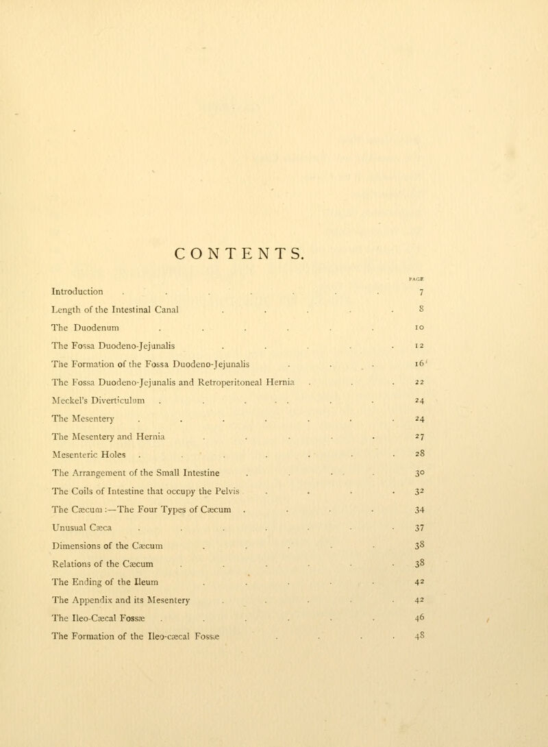 CONTENTS. Introduction ....... 7 Length of the Intestinal Canal . . . . .8 The Duodenum ...... 10 The Fossa Duodeno-Jejunalis . . .12 The Formation of the Fossa Duodeno-Jejunalis . . . 16' The Fossa Duodeno-Jejunalis and Retroperitoneal Hernia . . .22 Meckel's Diverticulimi . . ... . . 24 The Mesentery . . . . . . .24 The Mesentery and Hernia . . . . . 27 Mesenteric Holes . . . . • .28 The Arrangement of the Small Intestine . . ... 30 The Coils of Intestine that occupy the Pelvis . . . • 3^ The Csecuni:—The Four Types of Cascum .... 34 Unusual C^eca . . . . . • -37 Dimensions of the Cscum . . . . ■ 38 Relations of the Caecum . . ■ • -38 The Ending of the Ileum ..... 42 The Appendix and its Mesentery . . -42 The Ileo-Csecal Fossse ...... 46 The Formation of the Ileo-caecal Fosste . . . . 48