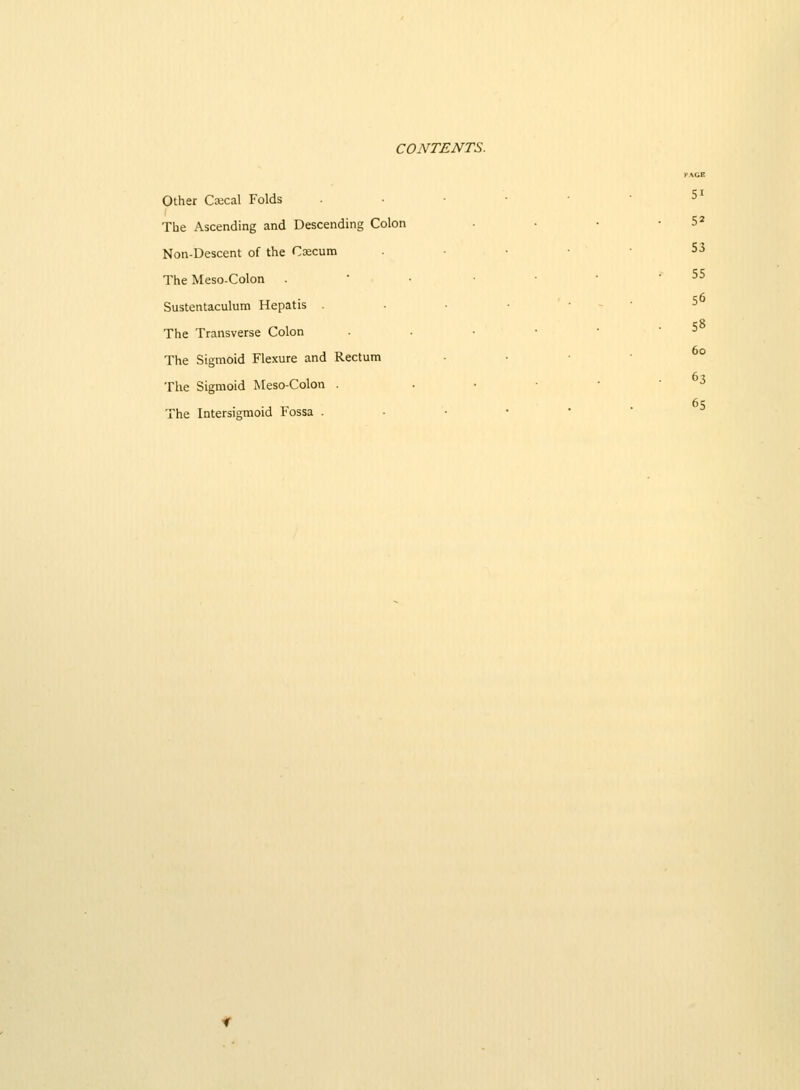 PACB Other Csecal Folds • • • •  ^^ The Ascending and Descending Colon ■ • • • 5^ Non-Descent of the Cxcum . . . • • S3 The Meso-Colon . ' • . . ■ • 55 Sustentaculum Hepatis . • • • - • 5 The Transverse Colon ■ • ■ ' ^ The Sigmoid Flexure and Rectum The Sigmoid Meso-Colon The Intersigmoid Fossa . 6o 67 The Sigmoid Meso-Colon . ..••••> 65