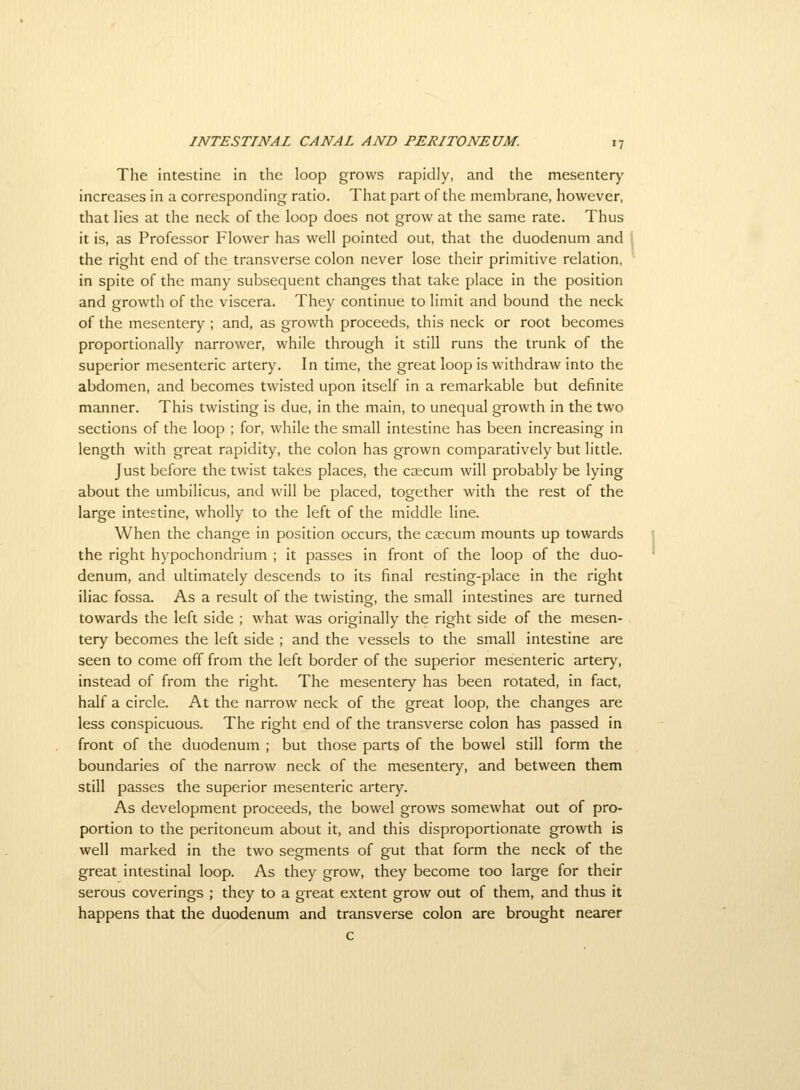 The intestine in the loop grows rapidly, and the mesenter)' increases in a corresponding ratio. That part of the membrane, however, that lies at the neck of the loop does not grow at the same rate. Thus it is, as Professor Flower has well pointed out, that the duodenum and the right end of the transverse colon never lose their primitive relation, in spite of the many subsequent changes that take place in the position and growth of the viscera. They continue to limit and bound the neck of the mesentery ; and, as growth proceeds, this neck or root becomes proportionally narrower, while through it still runs the trunk of the superior mesenteric artery. In time, the great loop is withdraw into the abdomen, and becomes twisted upon itself in a remarkable but definite manner. This twisting is due, in the main, to unequal growth in the two sections of the loop ; for, while the small intestine has been increasing in length with great rapidity, the colon has grown comparatively but little. Just before the twist takes places, the caecum will probably be lying about the umbilicus, and will be placed, together with the rest of the large intestine, wholly to the left of the middle line. When the change in position occurs, the caecum mounts up towards the right hypochondrium ; it passes in front of the loop of the duo- denum, and ultimately descends to its final resting-place in the right iliac fossa. As a result of the twisting, the small intestines are turned towards the left side ; what was originally the right side of the mesen- tery becomes the left side ; and the vessels to the small intestine are seen to come off from the left border of the superior mesenteric artery, instead of from the right. The mesentery has been rotated, in fact, half a circle. At the narrow neck of the great loop, the changes are less conspicuous. The right end of the transverse colon has passed in front of the duodenum ; but those parts of the bowel still form the boundaries of the narrow neck of the mesentery, and between them still passes the superior mesenteric artery. As development proceeds, the bowel grows somewhat out of pro- portion to the peritoneum about it, and this disproportionate growth is well marked in the two segments of gut that form the neck of the great intestinal loop. As they grow, they become too large for their serous coverings ; they to a great extent grow out of them, and thus it happens that the duodenum and transverse colon are brought nearer c