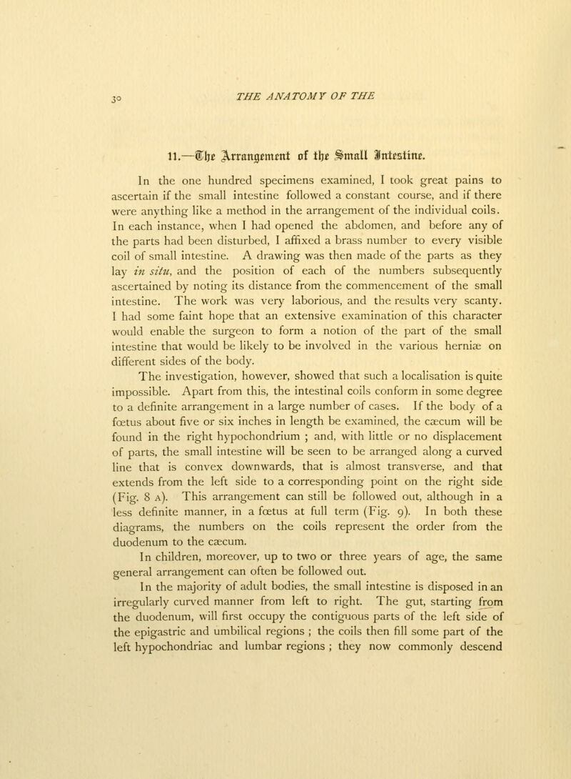 11.—%Mt ^rrang^mjint of tljt Entail Snttstim. In the one hundred specimens examined, I took great pains to ascertain if the small intestine followed a constant course, and if there were anything like a method in the arrangement of the individual coils. In each instance, when I had opened the abdomen, and before any of the parts had been disturbed, I affixed a brass number to every visible coil of small intestine. A drawing was then made of the parts as they lay in situ, and the position of each of the numbers subsequently ascertained by noting its distance from the commencement of the small intestine. The work was very laborious, and the results very scanty. I had some faint hope that an extensive examination of this character would enable the surgeon to form a notion of the part of the small intestine that would be likely to be involved in the various hernise on different sides of the body. The investigation, however, showed that such a localisation is quite impossible. Apart from this, the intestinal coils conform in some degree to a definite arrangement in a large number of cases. If the body of a foetus about five or six inches in length be examined, the caecum will be found in the right hypochondrium ; and, with little or no displacement of parts, the small intestine will be seen to be arranged along a curved line that is convex downwards, that is almost transverse, and that extends from the left side to a corresponding point on the right side (Fig. 8 a). This arrangement can still be followed out, although in a less definite manner, in a fcetus at full term (Fig. 9). In both these diagrams, the numbers on the coils represent the order from the duodenum to the caecum. In children, moreover, up to two or three years of age, the same general arrangement can often be followed out. In the majority of adult bodies, the small intestine is disposed in an irregularly curved manner from left to right. The gut, starting from the duodenum, will first occupy the contiguous parts of the left side of the epigastric and umbilical regions ; the coils then fill some part of the left hypochondriac and lumbar regions ; they now commonly descend