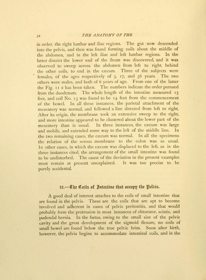 in order, the right lumbar and iHac regions. The gut now descended into the pelvis, and then was found forming coils about the middle of the abdomen, and in the left iliac and left lumbar regions. In the latter district the lower end of the ileum was discovered, and it was observed to sweep across the abdomen from left to right, behind the other coils, to end in the caecum. Three of the subjects were females, of the ages respectively of 3, 17, and 36 years. The two others were males, and both of 6 years of age. From one of the latter the Fig. 11 B has been taken. The numbers indicate the order pursued from the duodenum. The whole length of the intestine measured 15 feet, and coil No. 13 was found to be 14 feet from the commencement of the bowel. In all these instances, the parietal attachment of the mesentery was normal, and followed a line directed from left to right. After its origin, the membrane took an extensive sweep to the right, and more intestine appeared to be clustered about the lower part of the mesentery than is usual. In three instances, the caecum was large and mobile, and extended some way to the left of the middle line. In the two remaining cases, the csecum was normal. In all the specimens the relation of the serous membrane to the colon was as usual. In other cases, in which the csecum was displaced to the left, as in the three instances cited, the arrangement of the small intestine was found to be undisturbed. The cause of the deviation in the present examples must remain at present unexplained. It was too precise to be purely accidental. 12.—f bf Oloils of Inlistittf tljat otcup^ X^t ^tlbis. A good deal of interest attaches to the coils of small intestine that are found in the pelvis. These are the coils that are apt to become involved and adherent in cases of pelvic peritonitis, and that would probably form the protrusion in most instances of obturator, sciatic, and pudendal hernia. In the foetus, owing to the small size of the pelvic cavity and the great development of the sigmoid flexure, no coils of small bowel are found below the true pelvic brim. Soon after birth, however, the pelvis begins to accommodate intestinal coils, and in the
