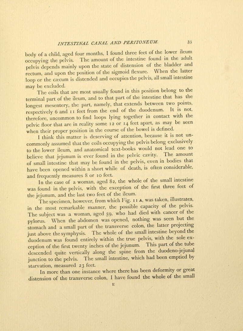 body of a child, aged four months, I found three feet of the lower ileum occupying the pelvis. The amount of the intestine found m the adult pelvis depends mainly upon the state of distension of the bladder and rectum, and upon the position of the sigmoid flexure. When the latter loop or the ca;cum is distended and occupies the pelvis, all small intestme may be excluded. The coils that are most usually found in this position belong to the terminal part of the ileum, and to that part of the intestine that has the longest mesentery, the part, namely, that extends between two pomts, respectively 6 and 11 feet from the end of the duodenum. It is not, therefore, uncommon to find loops lying together in contact with the pelvic floor that are in reality some 12 or 14 feet apart, as may be seen when their proper position in the course of the bowel is defined. I think this matter is deserving of attention, because it is not un- commonly assumed that the coils occupying the pelvis belong exclusively to the lower ileum, and anatomical text-books would not lead one to believe that jejunum is ever found in the pelvic cavity. The amount of small intestine that may be found in the pelvis, even in bodies that have been opened within a short while of death, is often considerable, and frequently measures 8 or 10 feet. In the case of a woman, aged 82, the whole of the small intestme was found in the pelvis, with the exception of the first three feet of the jejunum, and the last two feet of the ileum. The specimen, however, from which Fig. 11 a, was taken, illustrates, in the most remarkable manner, the possible capacity of the pelvis. The subject was a woman, aged 59, who had died with cancer of the pylorus. When the abdomen was opened, nothing was seen but the stomach and a small part of the transverse colon, the latter projecting just above the symphysis. The whole of the small intestine beyond the duodenum was found entirely within the true pelvis, with the sole ex- ception of the first twenty inches of the jejunum. This part of the tube descended quite vertically along the spine from the duodeno-jejunal junction to the pelvis. The small intestine, which had been emptied by starvation, measured 23 feet. In more than one instance where there has been deformity or great distension of the transverse colon, I have found the whole of the small