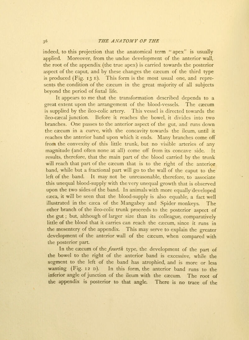 indeed, to this projection that the anatomical term  apex is usually applied. Moreover, from the undue development of the anterior wall, the root of the appendix (the true apex) is carried towards the posterior aspect of the caput, and by these changes the caecum of the third type is produced (Fig. 13 e). This form is the most usual one, and repre- sents the condition of the caecum in the great majority of all subjects beyond the period of foetal life. It appears to me that the transformation described depends to a great extent upon the arrangement of the blood-vessels. The caecum is supplred by the ileo-colic artery. This vessel is directed towards the ileo-caecal junction. Before it reaches the bowel, it divides into two branches. One passes to the anterior aspect of the gut, and runs down the caecum in a curve, with the concavity towards the ileum, until it reaches the anterior band upon which it ends. Many branches come off from the convexity of this little trunk, but no visible arteries of any magnitude (and often none at all) come off from its concave side. It results, therefore, that the main part of the blood carried by the tnmk will reach that part of the caecum that is to the right of the anterior band, while but a fractional part will go to the wall of the caput to the left of the band. It may not be unreasonable, therefore, to associate this unequal blood-supply with the very unequal growth that is observed upon the two sides of the band. In animals with more equally developed caeca, it will be seen that the blood-supply is also equable, a fact well illustrated in the caeca of the Mangabey and Spider monkeys. The other branch of the ileo-colic trunk proceeds to the posterior aspect of the gut ; but, although of larger size than its colleague, comparatively little of the blood that it carries can reach the caecum, since it runs in the mesenter)' of the appendix. This may serve to explain the greater development of the anterior wall of the caecum, when compared with the posterior part. In the caecum oi the foicrth type, the development of the part of the bowel to the right of the anterior band is excessive, while the segment to the left of the band has atrophied, and is more or less wanting (Fig. 12 d). In this form, the anterior band runs to the inferior angle of junction of the ileum with the caecum. The root of the appendix is posterior to that angle. There is no trace of the