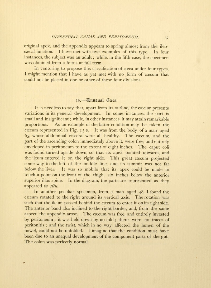 original apex, and the appendix appears to spring almost from the ileo- caecal junction. I have met with five examples of this type. In four instances, the subject was an adult; while, in the fifth case, the specimen was obtained from a foetus at full term. In venturing to propose this classification of caeca under four types, I might mention that I have as yet met with no form of caecum that could not be placed in one or other of these four divisions. 14.—Enusual Ciera- It is needless to say that, apart from its outline, the caecum presents variations in its general development. In some instances, the part is small and insignificant ; while, in other instances, it may attain remarkable proportions. As an example of the latter condition may be taken the caecum represented in Fig. 13 f. It was from the body of a man aged 65, whose abdominal viscera were all healthy. The caecum, and the part of the ascending colon immediately above it, were free, and entirely enveloped in peritoneum to the extent of eight inches. The caput coli was found turned upside down, so that its apex pointed upwards, and the ileum entered it on the right side. This great caecum projected some way to the left of the middle line, and its summit was not far below the liver. It was so mobile that its apex could be made to touch a point on the front of the thigh, six inches below the anterior superior iliac spine. In the diagram, the parts are represented as they appeared in situ. In another peculiar specimen, from a man aged 48, I found the caecum rotated to the right around its vertical axis. The rotation was such that the ileum passed behind the caecum to enter it on its right side. The anterior band also inclined to the right border, and, from the same aspect the appendix arose. The caecum was free, and entirely invested by peritoneum ; it was held down by no fold ; there were no traces of peritonitis ; and the twist, which in no way affected the lumen of the bowel, could not be unfolded. I imagine that the condition must have been due to an unequal development of the component parts of the gut. The colon was perfectly normal.