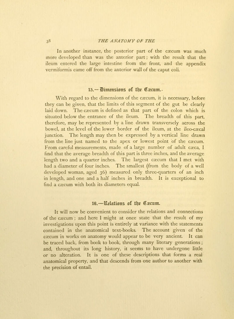 In another instance, the posterior part of the ccecum was much more developed than was the anterior part; with the result that the ileum entered the large intestine from the front, and the appendix vermiformis came off from the anterior wall of the caput coli. 13.—Stimnsiona of tijc ffiacom.- With regard to the dimensions of the caecum, it is necessary, before they can be given, that the limits of this segment of the gut be clearly laid down. The caecum is defined as that part of the colon which is situated below the entrance of the ileum. The breadth of this part, therefore, may be represented by a line drawn transversely across the bowel, at the level of the lower border of the ileum, at the ileo-caecal junction. The length may then be expressed by a vertical line drawn from the line just named to the apex or lowest point of the caecum. From careful measurements, made of a large number of adult caeca, I find that the average breadth of this part is three inches, and the average length two and a quarter inches. The largest caecum that I met with had a diameter of four inches. The smallest (from the body of a well developed woman, aged 36) measured only three-quarters of an inch in length, and one and a half inches in breadth. It is exceptional to find a caecum with both its diameters equal. 16.—3^datioits of tljc ©jtrum. It will now be convenient to consider the relations and connections of the caecum ; and here I might at once state that the result of my investigations upon this point is entirely at variance with the statements contained in the anatomical text-books. The account given of the caecum in works on anatomy would appear to be very ancient. It can be traced back, from book to book, through many literary generations ; and, throughout its long history, it seems to have undergone little or no alteration. It is one of these descriptions that forms a real anatomical property, and that descends from one author to another with the precision of entail.