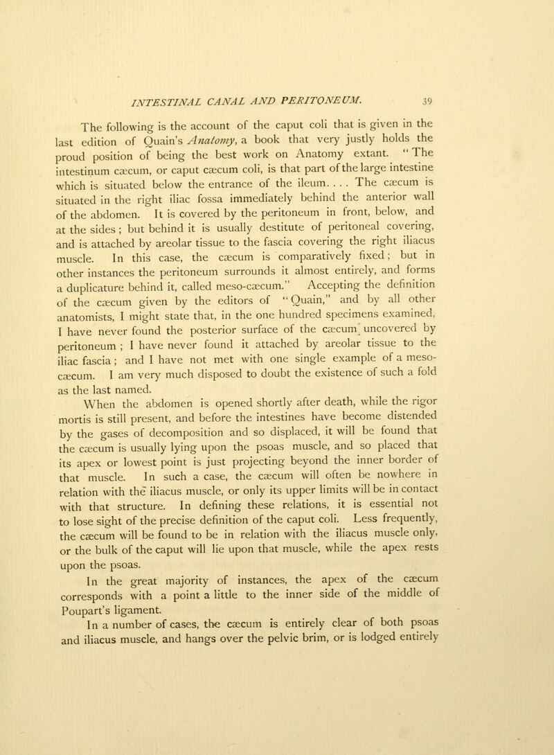 The following is the account of the caput coli that is given in the last edition of Ouain's Anatomy, a book that very justly holds the proud position of being the best work on Anatomy extant.  The intestinum ccecum, or caput cscum coli, is that part of the large intestine which is situated below the entrance of the ileum. . . . The caecum is situated in the right iliac fossa immediately behind the anterior wall of the abdomen. It is covered by the peritoneum in front, below, and at the sides ; but behind it is usually destitute of peritoneal covering, and is attached by areolar tissue to the fascia covering the right iliacus muscle. In this case, the caecum is comparatively fixed; but in other instances the peritoneum surrounds it almost entirely, and forms a duplicature behind it, called meso-caicum. Accepting the definition of the caecum given by the editors of  Ouain, and by all other anatomists, I might state that, in the one hundred specimens examined, I have never found the posterior surface of the ca;cum uncovered by peritoneum ; I have never found it attached by areolar tissue to the iliac fascia; and I have not met with one single example of a meso- ceecum. I am very much disposed to doubt the existence of such a fold as the last named. When the abdomen is opened shortly after death, while the rigor mortis is still present, and before the intestines have become distended by the gases of decomposition and so displaced, it will be found that the ceecum is usually lying upon the psoas muscle, and so placed that its apex or lowest point is just projecting beyond the inner border of that muscle. In such a case, the caecum will often be nowhere in relation with the iliacus muscle, or only its upper limits will be in contact with that structure. In defining these relations, it is essential not to lose sight of the precise definition of the caput coli. Less frequently, the caecum will be found to be in relation with the iliacus muscle only, or the bulk of the caput will lie upon that muscle, while the apex rests upon the psoas. In the great majority of instances, the apex of the caecum corresponds with a point a little to the inner side of the middle of Poupart's ligament. In a number of cases, the c^cum is entirely clear of both psoas and iliacus muscle, and hangs over the pelvic brim, or is lodged entirely