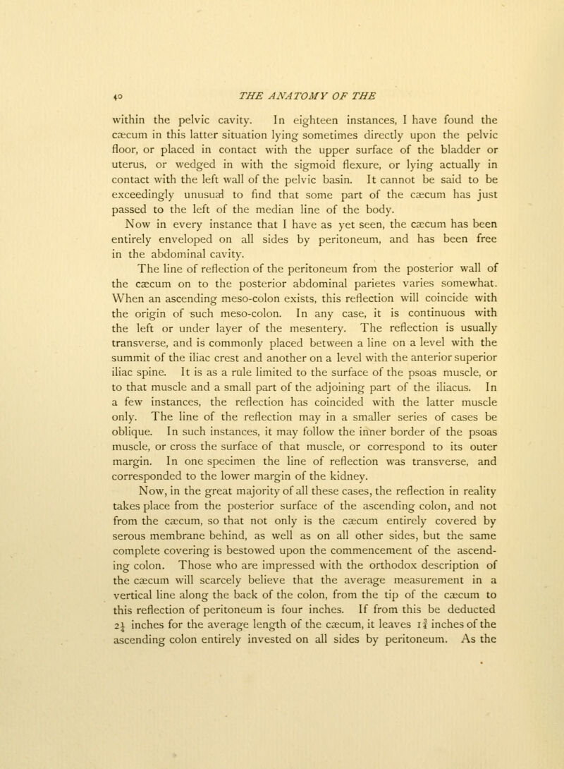 within the pelvic cavity. In eighteen instances, I have found the caecum in this latter situation lying sometimes directly upon the pelvic floor, or placed in contact with the upper surface of the bladder or uterus, or wedged in with the sigmoid flexure, or lying actually in contact with the left wall of the pelvic basin. It cannot be said to be exceedingly unusual to find that some part of the caecum has just passed to the left of the median line of the body. Now in every instance that I have as yet seen, the caecum has been entirely enveloped on all sides by peritoneum, and has been free in the abdominal cavity. The line of reflection of the peritoneum from the posterior wall of the caecum on to the posterior abdominal parietes varies somewhat. When an ascending meso-colon exists, this reflection will coincide with the origin of such meso-colon. In any case, it is continuous with the left or under layer of the mesentery. The reflection is usually transverse, and is commonly placed between a line on a level with the summit of the iliac crest and another on a level with the anterior superior iliac spine. It is as a rule limited to the surface of the psoas muscle, or to that muscle and a small part of the adjoining part of the iliacus. In a few instances, the reflection has coincided with the latter muscle only. The line of the reflection may in a smaller series of cases be oblique. In such instances, it may follow the inner border of the psoas muscle, or cross the surface of that muscle, or correspond to its outer margin. In one specimen the line of reflection was transverse, and corresponded to the lower margin of the kidney. Now, in the great majority of all these cases, the reflection in reality takes place from the posterior surface of the ascending colon, and not from the caecum, so that not only is the caecum entirely covered by serous membrane behind, as well as on all other sides, but the same complete covering is bestowed upon the commencement of the ascend- ing colon. Those who are impressed with the orthodox description of the caecum will scarcely believe that the average measurement in a vertical line along the back of the colon, from the tip of the caecum to this reflection of peritoneum is four inches. If from this be deducted 2\ inches for the average length of the caecum, it leaves if inches of the ascending colon entirely invested on all sides by peritoneum. As the