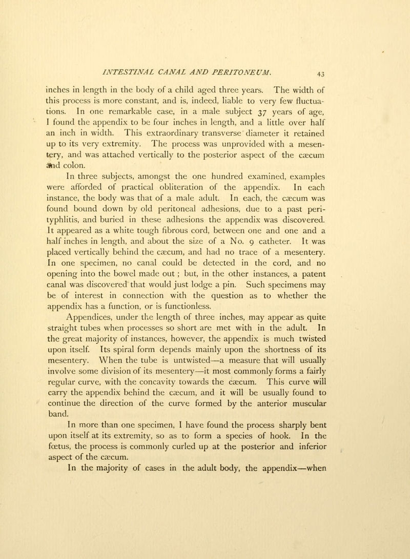 inches in length in the body of a child aged three years. The width of this process is more constant, and is, indeed, liable to very few fluctua- tions. In one remarkable case, in a male subject 37 years of age, I found the appendix to be four inches in length, and a little over half an inch in width. This extraordinary transverse diameter it retained up to its very extremity. The process was unprovided with a mesen- tery, and was attached vertically to the posterior aspect of the caecum Snd colon. In three subjects, amongst the one hundred examined, examples were afforded of practical obliteration of the appendix. In each instance, the body was that of a male adult. In each, the caecum was found bound down by old peritoneal adhesions, due to a past peri- typhlitis, and buried in these adhesions the appendix was discovered. It appeared as a white tough fibrous cord, between one and one and a half inches in length, and about the size of a No. 9 catheter. It was placed vertically behind the caecum, and had no trace of a mesentery. In one specimen, no canal could be detected in the cord, and no opening into the bowel made out ; but, in the other instances, a patent canal was discovered that would just lodge a pin. Such specimens may be of interest in connection with the question as to whether the appendix has a function, or is functionless. Appendices, under the length of three inches, may appear as quite straight tubes when processes so short are met with in the adult. In the great majority of instances, however, the appendix is much twisted upon itself. Its spiral form depends mainly upon the shortness of its mesentery. When the tube is untwisted—a measure that will usually involve some division of its mesentery—it most commonly forms a fairly regular curve, with the concavity towards the caecum. This curve will carry the appendix behind the caecum, and it will be usually found to continue the direction of the curve formed by the anterior muscular band. In more than one specimen, I have found the process sharply bent upon itself at its extremity, so as to form a species of hook. In the foetus, the process is commonly curled up at the posterior and inferior aspect of the caecum. In the majority of cases in the adult body, the appendix—when