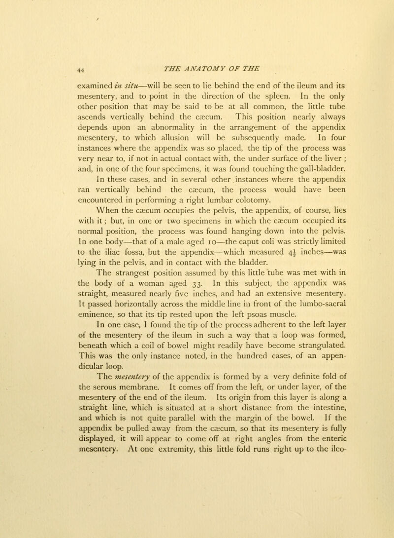 examined in situ—will be seen to lie behind the end of the ileum and its mesentery, and to point in the direction of the spleen. In the only other position that may be said to be at all common, the little tube ascends vertically behind the caecum. This position nearly always depends upon an abnormality in the arrangement of the appendix mesentery, to which allusion will be subsequently made. In four instances where the appendix was so placed, the tip of the process was very near to, if not in actual contact with, the under surface of the liver ; and, in one of the four specimens, it was found touching the gall-bladder. In these cases, and in several other instances where the appendix ran vertically behind the caecum, the process would have been encountered in performing a right lumbar colotomy. When the caecum occupies the pelvis, the appendix, of course, lies with it; but, in one or two specimens in which the caecum occupied its normal position, the process was found hanging down into the pelvis. In one body—that of a male aged lo—the caput coli was strictly limited to the iliac fossa, but the appendix—which measured 4^ inches—was lying in the pelvis, and in contact with the bladder. The strangest position assumed by this little tube was met with in the body of a woman aged 33. In this subject, the appendix was straight, measured nearly five inches, and had an extensive mesentery. It passed horizontally across the middle line in front of the lumbo-sacral eminence, so that its tip rested upon the left psoas muscle. In one case, I found the tip of the process adherent to the left layer of the mesentery of the ileum in such a way that a loop was formed, beneath which a coil of bowel might readily have become strangulated. This was the only instance noted, in the hundred cases, of an appen- dicular loop. The mesentery of the appendix is formed by a very definite fold of the serous membrane. It comes off from the left, or under layer, of the mesentery of the end of the ileum. Its origin from this layer is along a straight line, which is situated at a short distance from the intestine, and which is not quite parallel with the margin of the bowel. If the appendix be pulled away from the caecum, so that its mesentery is fully displayed, it will appear to come off at right angles from the enteric mesentery. At one extremity, this little fold runs right up to the ileo-