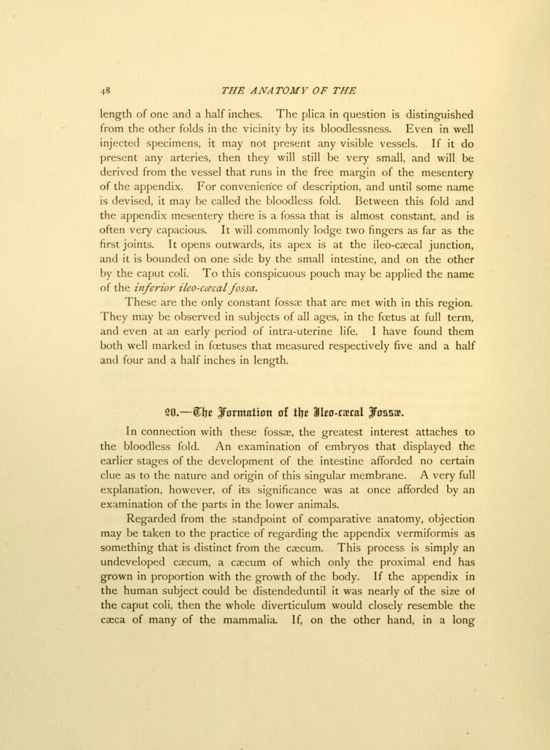 length of one and a half inches. The plica in question is distinguished from the other folds in the vicinity by its bloodlessness. Even in well injected specimens, it may not present any visible vessels. If it do present any arteries, then they will still be very small, and will be derived from the vessel that runs in the free margin of the mesentery of the appendix. For convenience of description, and until some name is devised, it may be called the bloodless fold. Between this fold and the appendix mesentery there is a fossa that is almost constant, and is often very capacious. It will commonly lodge two fingers as far as the first joints. It opens outwards, its apex is at the ileo-csecal junction, and it is bounded on one side by the small intestine, and on the other by the caput coli. To this conspicuous pouch may be applied the name of the inferior ileo-ccecal fossa. These are the only constant fossse that are met with in this region. They may be observed in subjects of all ages, in the foetus at full term, and even at an early period of intra-uterine life. I have found them both well marked in foetuses that measured respectively five and a half and four and a half inches in length. 20.—S^ljc JFomtation of tijc Iko-raral JFossjb. In connection with these fossse, the greatest interest attaches to the bloodless fold. An examination of embryos that displayed the earlier stages of the development of the intestine afforded no certain clue as to the nature and origin of this singular membrane. A very full explanation, however, of its significance was at once afforded by an examination of the parts in the lower animals. Regarded from the standpoint of comparative anatomy, objection may be taken to the practice of regarding the appendix vermiformis as something that is distinct from the caecum. This process is simply an undeveloped caecum, a caecum of which only the proximal end has grown in proportion with the growth of the body. If the appendix in the human subject could be distendeduntil it was nearly of the size ot the caput coli, then the whole diverticulum would closely resemble the caeca of many of the mammalia. If, on the other hand, in a long