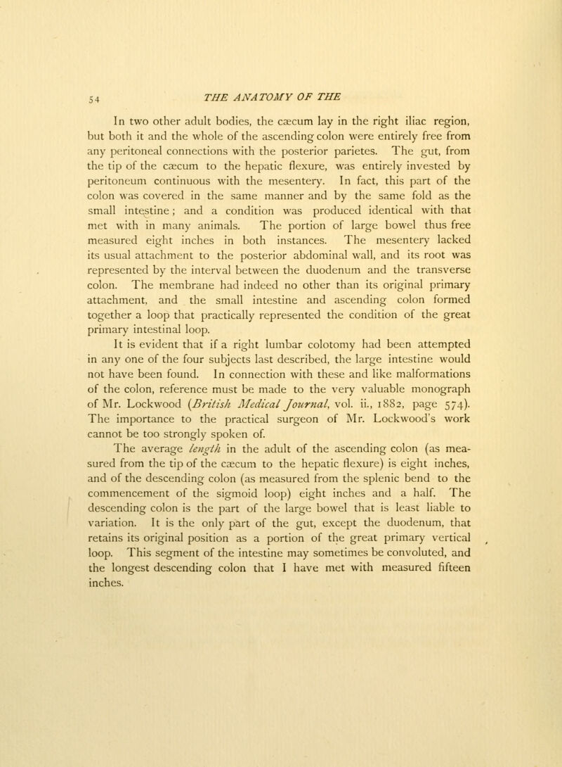 In two other adult bodies, the caecum lay in the right iliac region, but both it and the whole of the ascending colon were entirely free from any peritoneal connections with the posterior parietes. The gut, from the tip of the caecum to the hepatic flexure, was entirely invested by peritoneum continuous with the mesentery. In fact, this part of the colon was covered in the same manner and by the same fold as the small intestine; and a condition was produced identical with that met with in many animals. The portion of large bowel thus free measured eight inches in both instances. The mesentery lacked its usual attachment to the posterior abdominal wall, and its root was represented by the interval between the duodenum and the transverse colon. The membrane had indeed no other than its original primary attachment, and the small intestine and ascending colon formed together a loop that practically represented the condition of the great primary intestinal loop. It is evident that if a right lumbar colotomy had been attempted in any one of the four subjects last described, the large intestine would not have been found. In connection with these and like malformations of the colon, reference must be made to the very valuable monograph of Mr. Lockwood {^British Aledical Journal, vol. ii., 1882, page 574). The importance to the practical surgeon of Mr. Lockwood's work cannot be too strongly spoken of The average lengtli in the adult of the ascending colon (as mea- sured from the tip of the caecum to the hepatic flexure) is eight inches, and of the descending colon (as measured from the splenic bend to the commencement of the sigmoid loop) eight inches and a half. The descending colon is the part of the large bowel that is least liable to variation. It is the only part of the gut, except the duodenum, that retains its original position as a portion of the great primary vertical loop. This segment of the intestine may sometimes be convoluted, and the longest descending colon that I have met with measured fifteen inches.