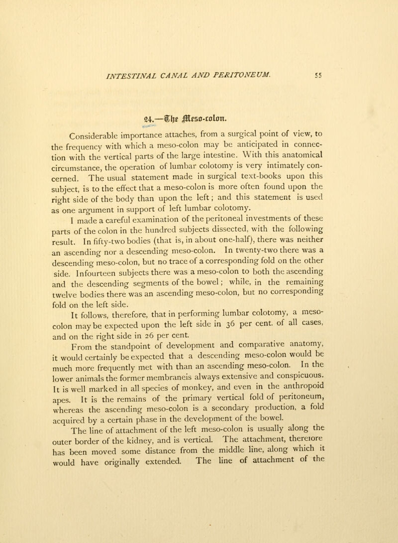 24.—Stljc iKcso-colon. Considerable importance attaches, from a surgical point of view, to the frequency with which a meso-colon may be anticipated in connec- tion with the vertical parts of the large intestine. With this anatomical circumstance, the operation of lumbar colotomy is very intimately con- cerned. The usual statement made in surgical text-books upon this subject, is to the effect that a meso-colon is more often found upon the right side of the body than upon the left; and this statement is used as one argument in support of left lumbar colotomy. I made a careful examination of the peritoneal investments of these parts of the colon in the hundred subjects dissected, with the following result. In fifty-two bodies (that is, in about one-half), there was neither an ascending nor a descending meso-colon. In twenty-two there was a descending meso-colon, but no trace of a corresponding fold on the other side. Infourteen subjects there was a meso-colon to both the ascending and the descending segments of the bowel; while, in the remaining twelve bodies there was an ascending meso-colon, but no correspondmg fold on the left side. It follows, therefore, that in performing lumbar colotomy, a meso- colon maybe expected upon the left side in 36 per cent, of all cases, and on the right side in 26 per cent. From the standpoint of development and comparative anatomy, it would certainly be expected that a descending meso-colon would be much more frequently met with than an ascending meso-colon. In the lower animals the former membraneis always extensive and conspicuous. It is well marked in all species of monkey, and even in the anthropoid apes. It is the remains of the primary vertical fold of peritoneum, whereas the ascending meso-colon is a secondary production, a fold acquired by a certain phase in the development of the bowel. The line of attachment of the left meso-colon is usually along the outer border of the kidney, and is vertical. The attachment, thereiore has been moved some distance from the middle line, along which it would have originally extended. The line of attachment of the