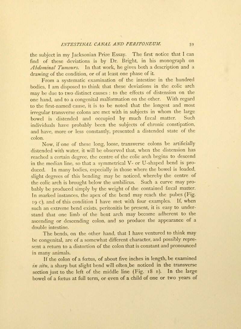 the subject in my Jacksonian Prize Essay. The first notice that I can find of these deviations is by Dr. Bright, in his monograph on Abdominal Tumours. In that work, he gives both a description and a drawing of the condition, or of at least one phase of it. From a systematic examination of the intestine in the hundred bodies, I am disposed to think that these deviations in the colic arch may be due to two distinct causes : to the effects of distension on the one hand, and to a congenital malformation on the other. With regard to the first-named cause, it is to be noted that the longest and most irregular transverse colons are met with in subjects in whom the large bowel is distended and occupied by much faecal matter. Such individuals have probably been the subjects of chronic constipation, and have, more or less constantly, presented a distended state of the colon. Now, if one of these long, loose, transverse colons be artificially distended with water, it will be observed that, when the distension has reached a certain degree, the centre of the colic arch begins to descend in the median line, so that a symmetrical V- or U-shaped bend is pro- duced. In many bodies, especially in those where the bowel is loaded, slight degrees of this bending may be noticed, whereby the centre of the colic arch is brought below the umbilicus. Such a curve may pro- bably be produced simply by the weight of the contained faecal matter. In marked instances, the apex of the bend may reach the pubes (Fig. 19 c), and of this condition I have met with four examples. If, when such an extreme bend exists, peritonitis be present, it is easy to under- stand that one limb of the bent arch may become adherent to the ascending or descending colon, and so produce the appearance of a double intestine. The bends, on the other hand, that I have ventured to think may be congenital, are of a somewhat different character, and possibly repre- sent a return to a distortion of the colon that is constant and pronounced in many animals. If the colon of a foetus, of about five inches in length, be examined in situ, a sharp but slight bend will often.be noticed in the transverse section just to the left of the middle line (Fig. 18 b). In the large bowel of a foetus at full term, or even of a child of one or two years of