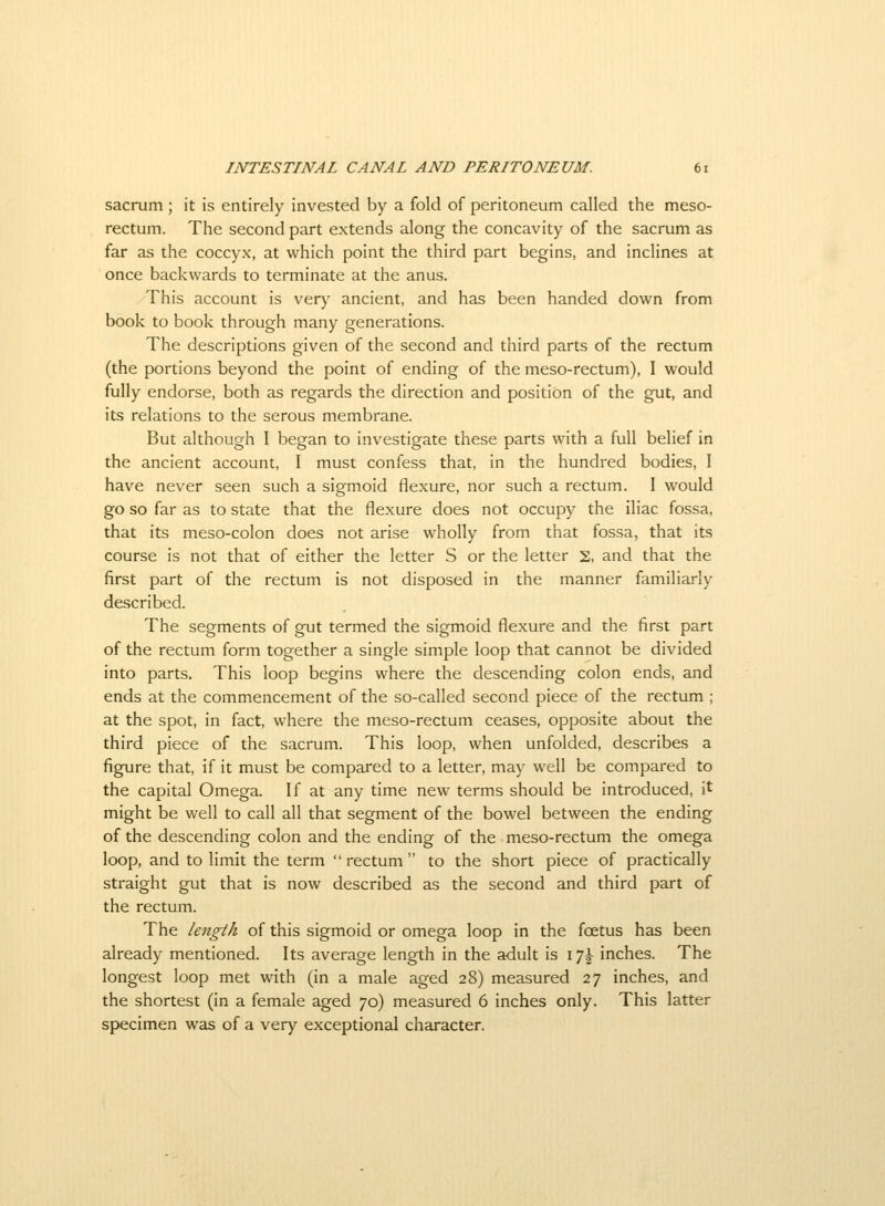 sacrum ; it is entirely invested by a fold of peritoneum called the meso- rectum. The second part extends along the concavity of the sacrum as far as the coccyx, at which point the third part begins, and inclines at once backwards to terminate at the anus. This account is verj^ ancient, and has been handed down from book to book through many generations. The descriptions given of the second and third parts of the rectum (the portions beyond the point of ending of the meso-rectum), I would fully endorse, both as regards the direction and position of the gut, and its relations to the serous membrane. But although I began to investigate these parts with a full belief in the ancient account, I must confess that, in the hundred bodies, I have never seen such a sigmoid flexure, nor such a rectum. I would go so far as to state that the flexure does not occupy the iliac fossa, that its meso-colon does not arise wholly from that fossa, that its course is not that of either the letter S or the letter s, and that the first part of the rectum is not disposed in the manner familiarly described. The segments of gut termed the sigmoid flexure and the first part of the rectum form together a single simple loop that cannot be divided into parts. This loop begins where the descending colon ends, and ends at the commencement of the so-called second piece of the rectum ; at the spot, in fact, where the meso-rectum ceases, opposite about the third piece of the sacrum. This loop, when unfolded, describes a figure that, if it must be compared to a letter, may well be compared to the capital Omega. If at any time new terms should be introduced, it might be well to call all that segment of the bowel between the ending of the descending colon and the ending of the meso-rectum the omega loop, and to limit the term rectum to the short piece of practically straight gut that is now described as the second and third part of the rectum. The length of this sigmoid or omega loop in the foetus has been already mentioned. Its average length in the adult is \']\ inches. The longest loop met with (in a male aged 28) measured 27 inches, and the shortest (in a female aged 70) measured 6 inches only. This latter specimen was of a very exceptional character.