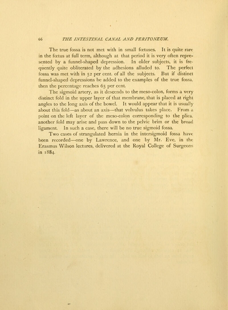 The true fossa is not met with in small foetuses. It is quite rare in the fcetus at full term, although at that period it is very often repre- sented by a funnel-shaped depression. In older subjects, it is fre- quently quite obliterated by the adhesions alluded to. The perfect fossa was met with in 52 per cent, of all the subjects. But if distinct funnel-shaped depressions be added to the examples of the true fossa, then the percentage reaches 65 per cent. The sigmoid artery, as it descends to the meso-colon, forms a very distinct fold in the upper layer of that membrane, that is placed at right angles to the long axis of the bowel. It would appear that it is usually about this fold—as about an axis—that volvulus takes place. From a point on the left layer of the meso-colon corresponding to the plica, another fold may arise and pass down to the pelvic brim or the broad ligament. In such a case, there will be no true sigmoid fossa. Two cases of strangulated hernia in the intersigmoid fossa have been recorded—one by Lawrence, and one by Mr. Eve, in the Erasmus Wilson lectures, delivered at the Royal College of Surgeons in 1884.